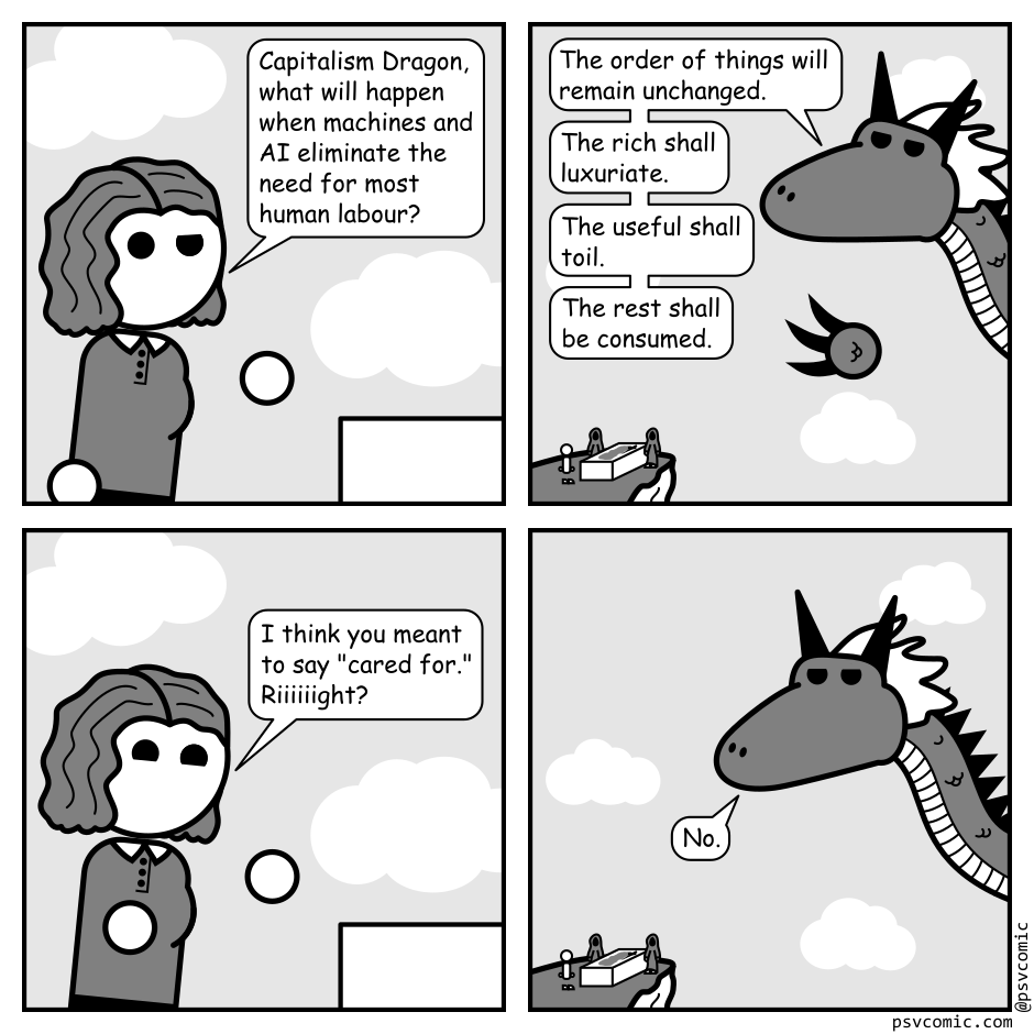 A 4 panel black, white, and grey comic.
Panel 1.
A woman with wavy hair (Jane) is gesturing questioningly.
Jane: Capitalism Dragon, what will happen when machines and AI eliminate the need for most human labour?
Panel 2.
We zoom out to a dragon in front of a cliff with an alter where people are sacrificed to it. Jane can be seen standing there.
Dragon: The order of things will remain unchanged. The rich shall luxuriate. The useful shall toil. The rest shall be consumed.
Panel 3.
We zoom back in on Jane.
Jane, hopefully: I think you meant to say "cared for." Riiiiight?
Panel 4.
We zoom back out to the dragon.
Dragon, bluntly: No.