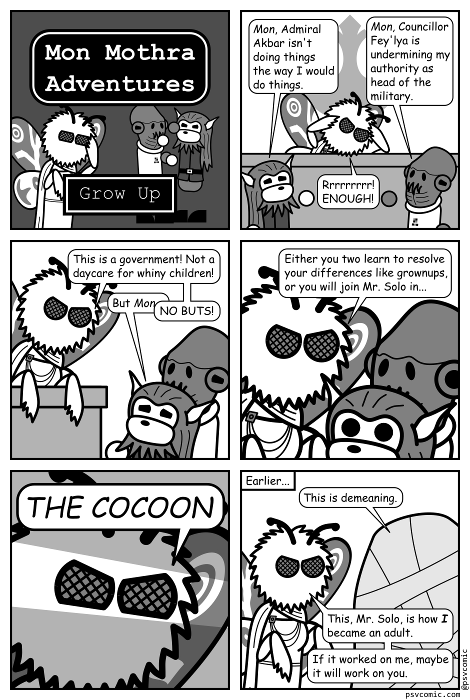A 6 panel black, white, and grey comic featuring the Star Wars character Mon Mothma rendered with a moth's head, wings, and hands, the frog like alien Admiral Akbar, and the lion like alien Councillor Fey'lya.
Panel 1.
A title card reads "Mon Mothra Adventures" with an episode title "Grow Up". Mon can been seen face palming in embarrassment as Fey'lya and Akbar fight like children in the background.
Panel 2.
Fey'lya and Ackbar are petitioning Mon in the council chamber looking petulant.
Fey'lya: Mon, Admiral Ackbar isn't doing things the way I would do things.
Akbar: Mon, Councillor Fey'lya is undermining my authority as head of the military.
Mon, angrily: Rrrrrrrr! ENOUGH!
Panel 3.
Mon is glaring down at Ackbar and Fey'lya.
Mon: This is a government! Not a daycare for whiny children!
Fey'lya: But Mon...
Mon, cutting him off: NO BUTS!
Panel 4.
A further close up as Mon gets in their startled faces.
Mon: Either you two learn to resolve your differences like grownups, or you will join Mr. Solo in...
Panel 5.
Extreme close up on Mon glaring.
Mon: THE COCOON.
Panel 6.
Subtitled: Earlier. Mon is glaring angrily at a cocoon.
Cocoon: This is demeaning.
Mon: This, Mr. Solo, is how I became an adult. If it worked on me, maybe it will work on you.