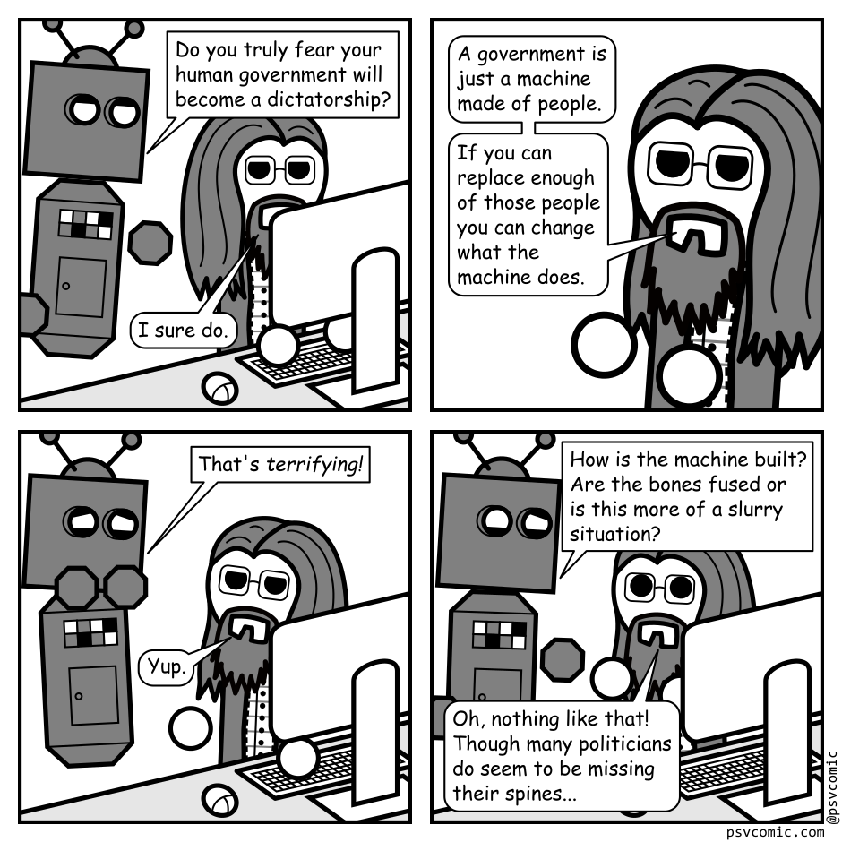A 4 panel black, white, and grey comic featuring a robot and a man with long hair, a beard, and glasses (Programmer).
Panel 1.
The robot approaches Programmer who is sitting at a computer.
Robot: Do you truly fear your human government will become a dictatorship.
Programmer: I sure do.
Panel 2.
Close up on Programmer.
Programmer: A government is just a machine made of people. If you can replace enough of those people you can change what the machine does.
Panel 3.
We zoom back out.
Robot, looking horrified: That's terrifying!
Programmer: Yup.
Panel 4.
Robot, looking grossed out: How is the machine built? Are the bones fused or is this more of a slurry situation?
Programmer, surprised: Oh, nothing like that! Though many politicians do seem to be missing their spines...