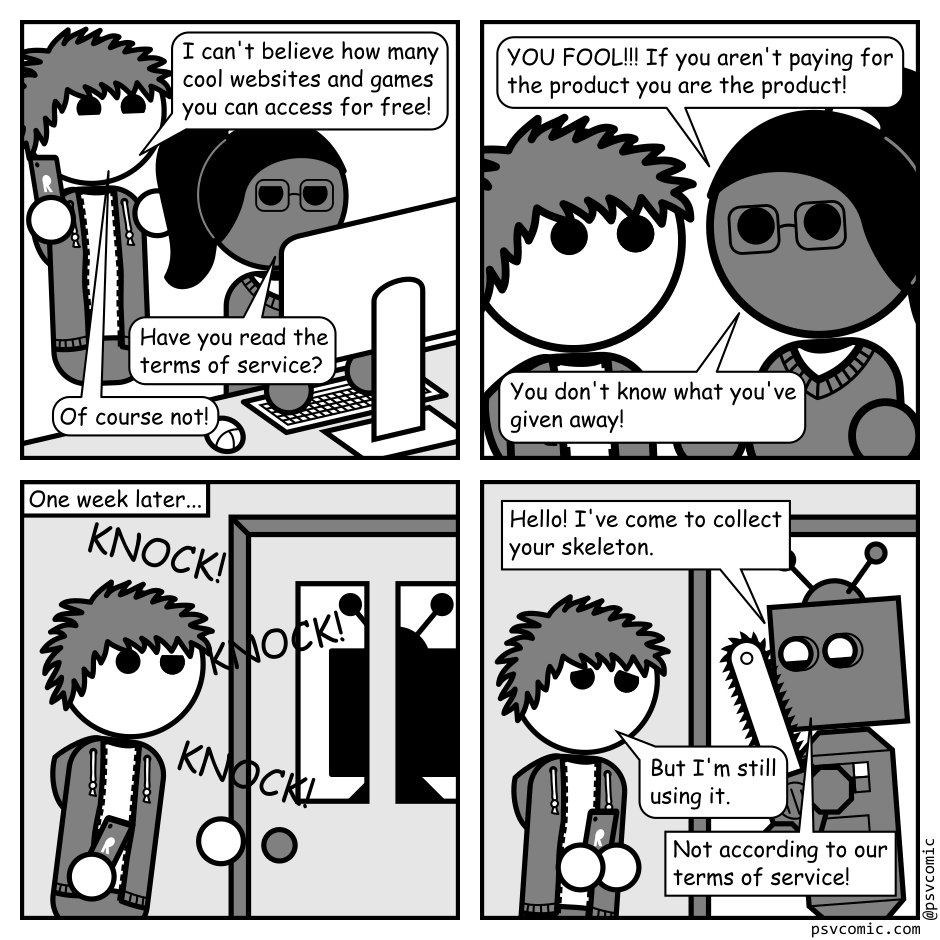 A 4 panel black, white, and grey comic.
Panel 1.
A man with messy hair (Jim) is talking to a woman with glasses and a ponytail (Hannah) who is siting at a computer.
Jim, delighted: I can't believe how many cool websites and games you can access for free!
Hannah: Have you read the terms of service?
Jim: Of course not!
Panel 2.
Close up on Hannah looking intensely into Jim's startled eyes.
Hannah, concerned: YOU FOOL!!! If you aren't paying for the product you are the product! You don't know what you've given away!
Panel 3.
One week later there is a knock at Jim's door. He is approaching it with a quizzical look. Through the door's windows we can see a boxy silhouette with antennae.
Panel 4.
The door has been opened to a robot carrying a chain saw.
Robot, delighted: Hello! I've come to collect your skeleton.
Jim, distressed: But I'm still using it.
Robot: Not according to our terms of service!