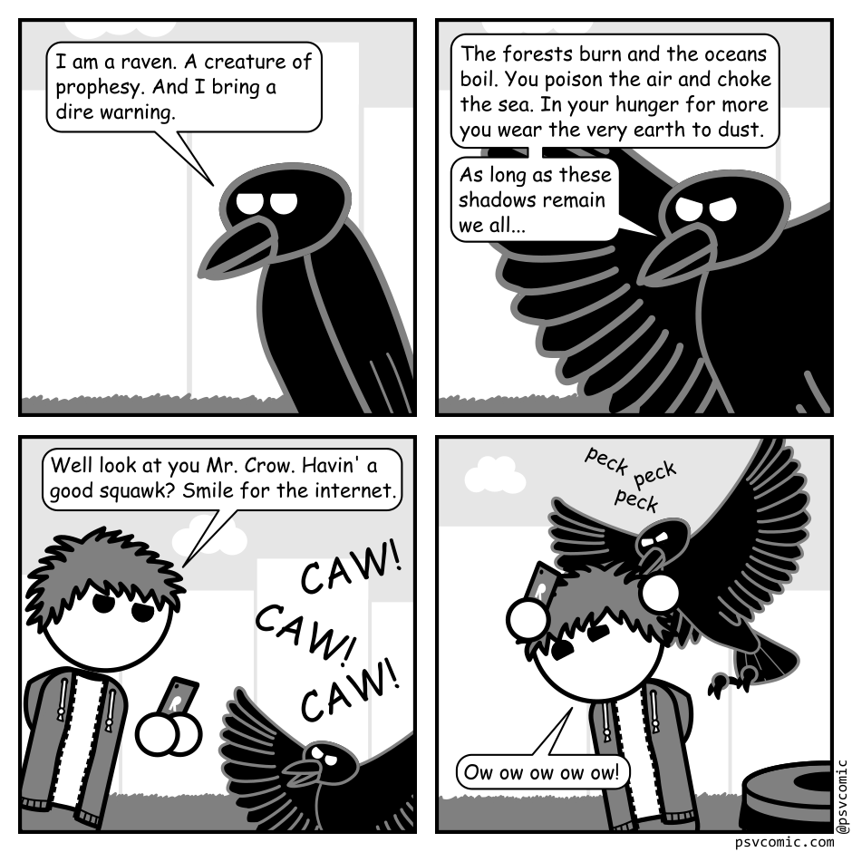 A 4 panel black, white, and grey comic.
Panel 1.
We are zoomed in on a raven in a city park.
Raven: I am a raven. A creature of prophesy. And I bring a dire warning.
Panel 2.
The raven spreads it's wings and adopts a serious expression.
Raven: The forests burn and the oceans boil. You poison the air and choke the sea. It is never enough. In your hunger for more you wear the very earth to dust. As long as these shadows remain we all...
Panel 3.
We zoom out to see a man with messy hair (Jim) filming the raven with his phone. The raven is just cawing angrily.
Jim: Well look at you Mr. Crow. Havin' a good squawk? Smile for the internet.
Panel 4.
The raven is flying after Jim pecking his head as he runs away, phone in hand.
Jim: Ow ow ow ow ow!