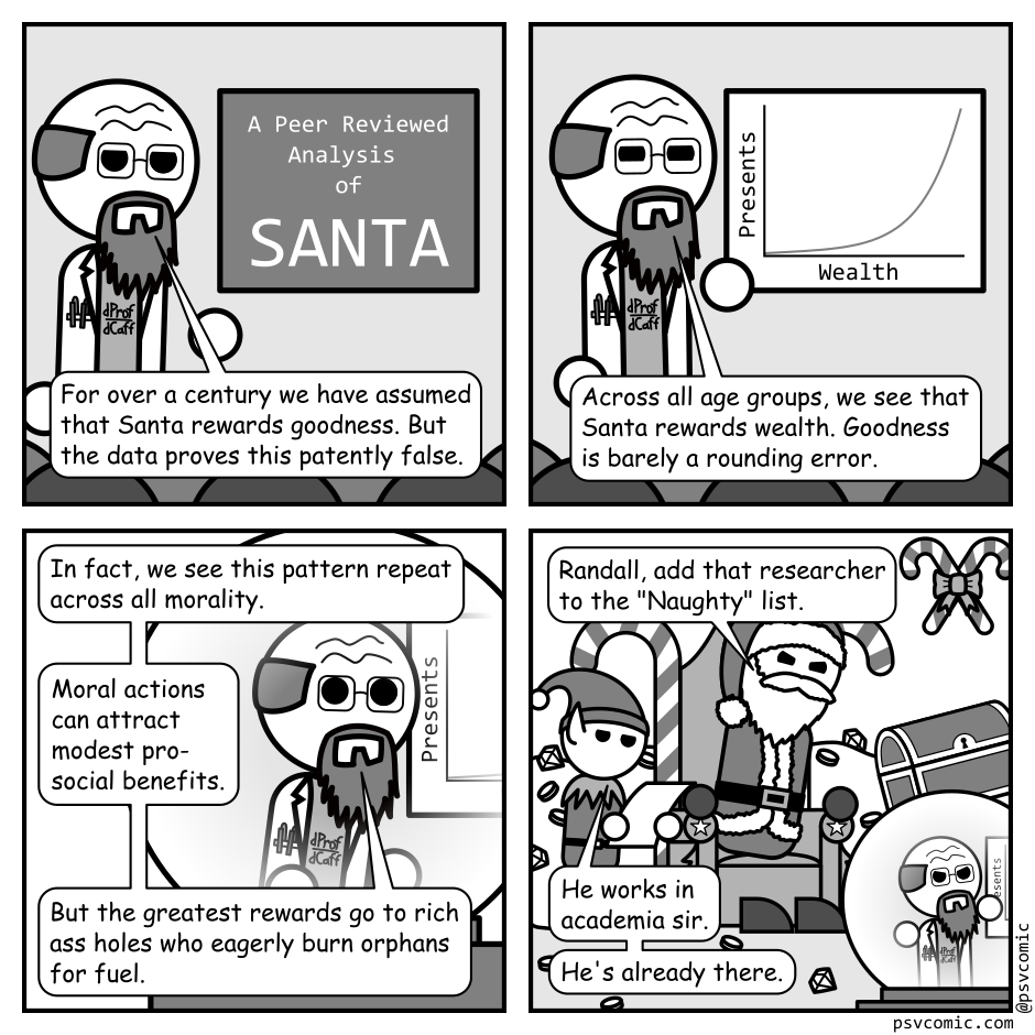 A 4 panel black, white, and grey comic featuring a professor giving a presentation to his peers.
Panel 1.
The professor is standing beside a slide that reads "A Peer Reviewed Analysis of Santa".
Professor: For over a century we have assumed that Santa rewards goodness. But the data proves this patently false.
Panel 2.
The slide has switched to a graph showing that number of presents received increases with wealth.
Professor: Across all age groups, we see that Santa rewards wealth. "Goodness" is barely a rounding error.
Panel 3.
We now see the professor viewed in a snow globe.
Professor: In fact, we see this pattern repeat across all morality. Moral actions can attract modest pro-social benefits. But the greatest rewards go to rich ass holes who eagerly burn orphans for fuel.
Panel 4.
We pull back to see Santa on a festive throne, surrounded by treasure, angrily gesturing at the snow globe. An elf stands beside him examining a piece of paper.
Santa: Randall, add that researcher to the "Naughty" list.
Elf: He works in academia sir. He's already there.