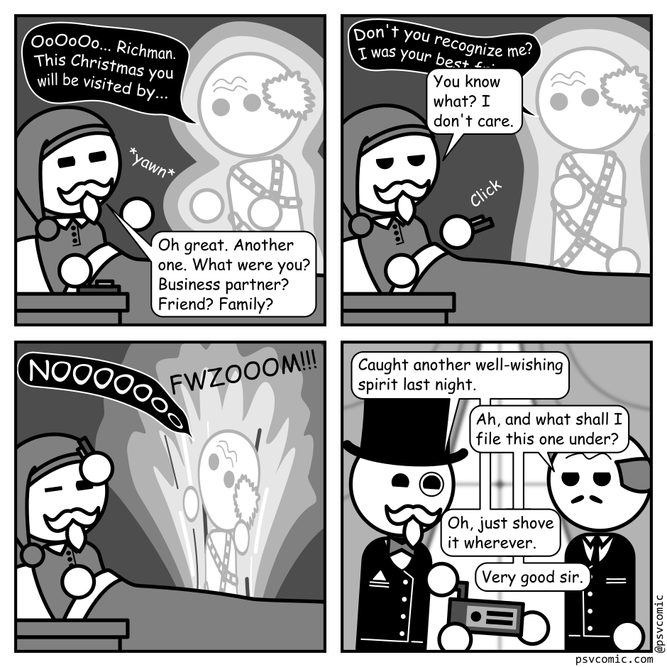 A 4 panel black, white, and grey comic featuring a man with a white, well groomed moustache and beard (Richman).
Panel 1.
Richman is sitting up, bleary eyed, in bed. A ghost wrapped in chains is approaching.
Ghost: OoOoOo... Richman. This Christmas you will be visited by...
Richman, yawning: Oh great. Another one. Which are you? Business partner? Friend? Family?
Panel 2.
Ghost, taken aback: Don't you recognize your old frie...
Richman, bored: You know what? I don't care.
Richman snatches a remote from his night stand and clicks it.
Panel 3.
The ghost cries "NOOOOOOO" while being sucked down into a column of light. Richman squints against the brightness.
Panel 4.
Richman is now dressed in fancy cloths. He's handing a techy looking box to his butler in front of some windows.
Richman: Caught another well-wishing spirit last night.
Butler: Ah, and what shall I file this one under?
Richman: Oh, just shove it wherever.
Butler: Very good sir.