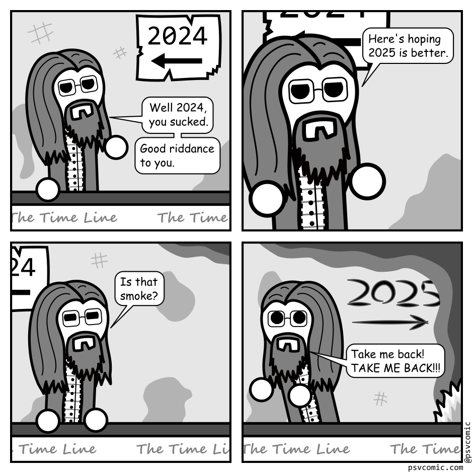 A 4 panel black, white, and grey comic featuring a man with long hair, a beard, and glasses (Programmer). He is riding on a people mover with the words "The Time Line" printed on it at regular intervals.
Panel 1.
The walls are scratched and stained. Programmer is looking up at a crummy, torn sign that says 2025 with an arrow pointing backward.
Programmer: Well 2024, you sucked. Good riddance to you.
Panel 2.
Close up on Programmer as he moves past the sign.
Programmer: Here's to hoping 2025 is better.
Panel 3.
Programmer is now past the sign and squinting up at a dark haze near the ceiling.
Programmer: Is that smoke?
Panel 4.
Programmer is fleeing backward away from a fire ahead. 2025 with an arrow pointing ahead is scratched into the wall.
Programmer: Take me back! TAKE ME BACK!!!