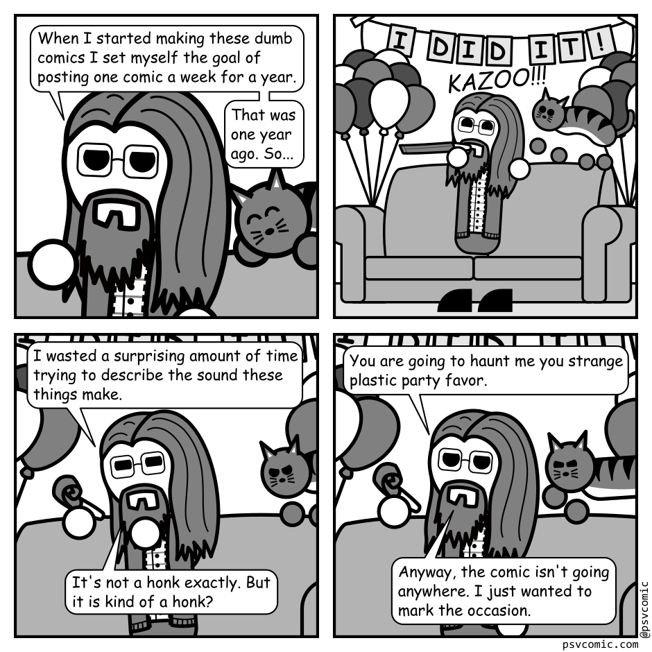 A 4 panel black, white, and grey comic featuring a man with long hair, a beard, and glasses (Programmer) and a cat.
Panel 1.
Close up on Programmer standing in front of a couch. The cat can been seen sleeping happily behind him.
Programmer: When I started making these dumb comics I set myself the goal of posting one comic a week for a year. That was one year ago. So...
Panel 2.
Zoom out to show balloons are attached to the couch. A sign is hung above it that reads "I did it!" Programmer blows a kazoo, startling the cat awake. The sound effect just reads "KAZOO!!!"
Panel 3.
Zoom back in on Programmer who is staring intently at the kazoo. The cat can be seen angrily beginning to pounce in the background.
Programmer: I wasted a surprising amount of time trying to describe the sound these things make. It's not a honk exactly. But it is kind of a honk?
Panel 4.
Programmer lifts the kazoo higher. The cat begins it's pounce.
Programmer: You are going to haunt me you strange plastic party favor. Anyway, the comic isn't going anywhere. I just wanted to mark the occasion.