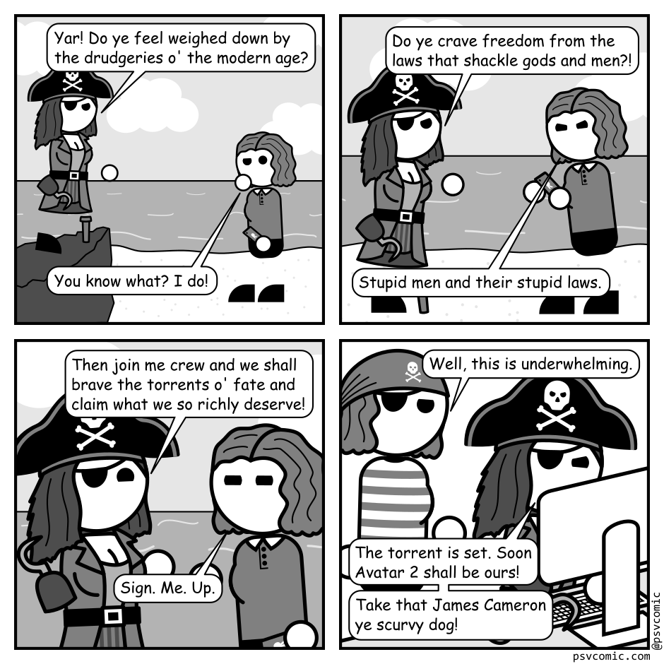 A 4 panel black, white, and grey comic featuring a pirate and a woman with wavy hair (Jane) on a beach.
Panel 1.
The pirate is standing on a rock gesturing at Jane.
Pirate: Yar! Do ye feel weighed down by the drudgeries o' the modern age?
Jane, pensive: You know what? I do!
Panel 2.
The pirate is now on the beach approaching Jane.
Pirate: Do ye crave freedom from the laws that shackle gods and men?!
Jane, bitterly: Stupid men and their stupid laws.
Panel 3.
Close up on the pirate and Jane.
Pirate, jovially: Then join me crew and we shall brave the torrents o' fate and claim what we so richly deserve!
Jane: Sign. Me. Up.
Panel 4.
Cut to the pirate sitting at a computer with Jane, looking bored, standing behind him.
Jane: Well, this is underwhelming.
Pirate: The torrent is set. Soon Avatar 2 shall be ours! Take that James Cameron ye scurvy dog!