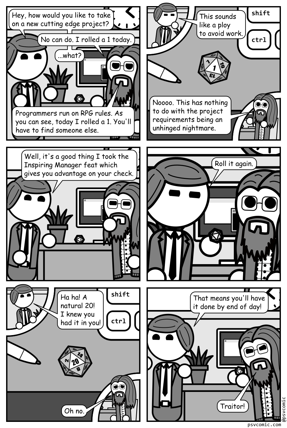 A 6 panel black, white, and grey comic set in a cubicle and featuring a man in a suit (manager) and a man with glasses, long hair, and a beard (Programmer).
Panel 1.
Programmer is sitting at his desk which has a computer monitor on it as well as a potted plant and a 20 sided die. Manager enters.
Manager, cheerily: Hey, how would you like to take on a new cutting edge project?
Programmer: No can do. I rolled a 1 today.
Manager: ...what?
Programmer: Programmers run on RPG rules. As you can see, today I rolled a 1. You'll have to find someone else.
Panel 2.
We cut to a close up, top down view of the die on the desk, showing a 1. There are cut outs showing Manager and Programmer in the top right and bottom left panels respectively.
Manager, skeptical: This sounds like a ploy to avoid work.
Programmer: Noooo. This has nothing to do with the project requirements being an unhinged nightmare.
Panel 3.
Cut back out to Manager and Programmer.
Manager, cheerily: Well, it's a good thing I took the Inspiring Manager feat which gives you advantage on your check.
Panel 4.
Close up on Manager and Programmer's faces. Manager glares knowingly while Programmer looks surprised.
Manager: Roll it again.
Panel 5.
But back to the top down view of the desk. This time the die has rolled a 20.
Manager: Ha ha! A natural 20! I knew you had it in you!
Programmer, distressed: Oh no.
Panel 6.
Manager is leaving looking pleased while Programmer has lifted the die and is glaring at it.
Manager: That means you'll have it done by end of day!
Programmer, angrily: Traitor!