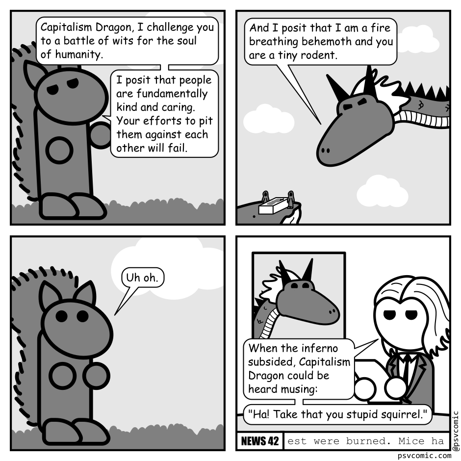 A 4 panel black, white, and grey comic.
Panel 1.
We are zoomed in on a squirrel.
Squirrel: Capitalism Dragon, I challenge you to a battle of wits for the soul of humanity. I posit that people are fundamentally kind and caring. Your efforts to pit them against each other will fail.
Panel 2.
A dragon glares angrily down at a cliff alter where people are sacrificed to it. There is a small dot indicating the squirrel.
Dragon: And I posit that I am a fire breathing behemoth and you are a tiny rodent.
Panel 3.
We zoom back in on the squirrel.
Squirrel: Uh oh.
Panel 4.
This panel is framed as a news program with the title "News 42 in the bottom right corner. A woman in a suit (Kathy) is reading from a piece of paper beside a picture in picture image of the dragon.
Kathy: When the inferno subsided, Capitalism Dragon could be heard musing: "Ha! Take that you stupid squirrel."
The ticker at the bottom reads: "est were burned. Mice ha"