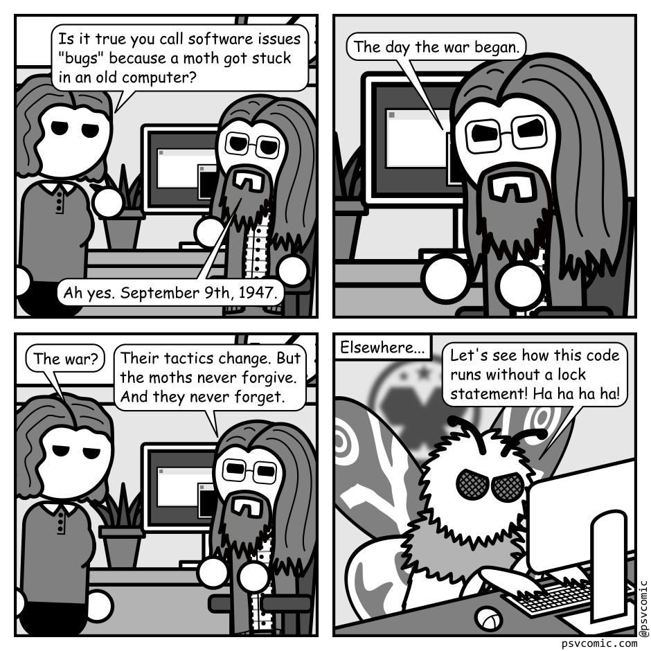 A 4 panel black, white, and grey comic featuring a man with glasses (Programmer) sitting at a computer and a woman with wavey hair (Jane).
Panel 1.
Jane: Is it true you call software issues "bugs" because a moth got stuck in an old computer?
Programmer: Ah yes. September 9th, 1947.
Panel 2.
Close up on Programmer.
Programmer, intense: The day the war began.
Panel 3.
Zoom back out to the two of them.
Jane, unamused: The war?
Programmer: Their tactics change. But the moths never forgive. And they never forget.
Panel 4.
Cut over to a moth sitting at another computer. A military logo containing stars and an angular pair of moth wings is visible in the background.
Moth: Let's see how this code runs without a lock statement! Ha ha ha ha!