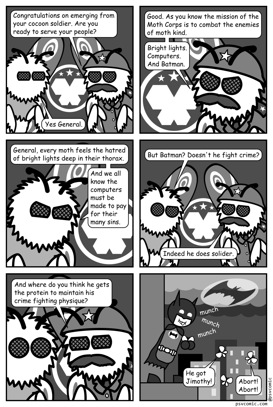 A black, white, and grey comic featuring a pair of moths, one of which is dressed as a military general.
Panel 1.
General: Congratulations on emerging from your cocoon soldier. Are you ready to serve your people?
Moth: Yes General.
Panel 2.
Close up on the General.
General: Good. As you know the mission of the Moth Corps is to combat the enemies of moth kind. Bright lights. Computers. And Batman.
Panel 3.
Close up on the regular moth.
Moth: General, every moth feels the hatred of bright lights deep in their thorax. And we all know the computers must be made to pay for their many sins.
Panel 4.
Zoom back out to both moths.
Moth: But Batman? Doesn't he fight crime?
General: Indeed he does soldier.
Panel 5.
Close up as the general gets in close to the other Moth.
General, intense: And where do you think he gets the protein to maintain his crime fighting physique?
Panel 6.
Cut to an image of Batman on the top of a building munching happily on a moth. He has another held in his hands. A city, with the bat signal over it, is visible in the background. Three other moths mill about near by.
Moth 1: He got Jimothy!
Moth 2: Abort! Abort!