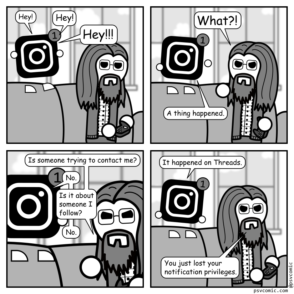 A 4 panel black, white, and grey comic featuring a man with long hair, a beard, and glasses (Programmer) sitting on a couch playing video games. An Instagram logo with a notification icon stands on the back of the couch.
Panel 1.
Logo: Hey! Hey! Hey!!!
Panel 2.
Programmer turns angrily to the logo.
Programmer: What?!
Logo: A thing happened.
Panel 3.
Close up on Programmer, looking angry, and the logo.
Programmer: Is someone trying to contact me?
Logo: No.
Programmer: Is it about someone I follow?
Logo: No.
Panel 4.
Zoom back up. Programmer has returned to playing video games looking annoyed.
Logo: It happened on Threads.
Programmer: You just lost your notification privileges.