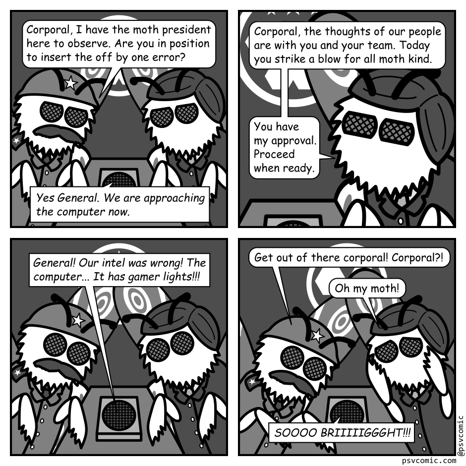 A 4 panel black, white, and grey comic featuring two moths sitting at a table with a speaker on it. One is wearing an army helmet (General) and the other has parted hair and a suit (President).
Panel 1. 
General: Corporal, I have the moth president here to observe. Are you in position to insert the off by one error?
Corporal, via speaker: Yes General. We are approaching the computer now.
Panel 2. 
Close up on the president.
President: Corporal, the thoughts of our people are with you and your team. Today you strike a blow for all moth kind. You have my approval. Proceed when ready.
Panel 3.
Cut out again.
Corporal: General! Out intel was wrong! The computer... It has gamer lights!!!
Panel 4.
General, panicked: Get out of there Corporal! Corporal?!
President, distressed: Oh my moth!
Corporal: SOOOO BRIIIIIGGGHT!!!