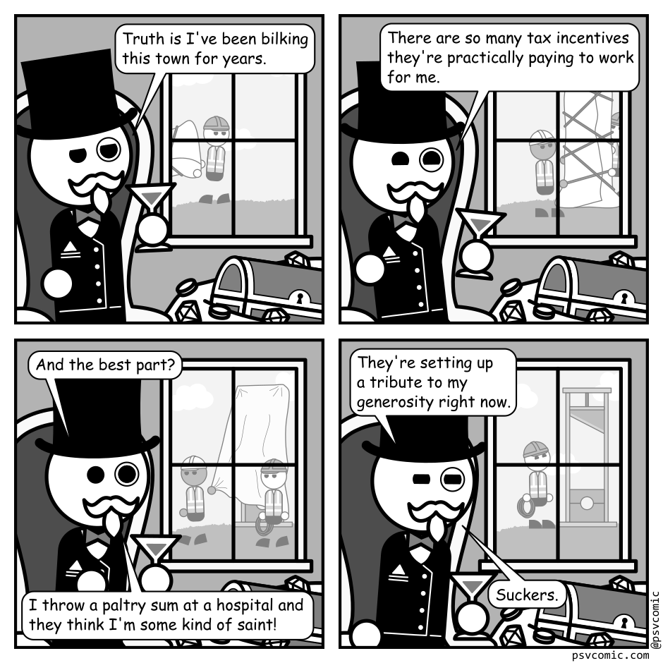 A 4 panel black, white, and grey comic featuring a man wearing a top hat and monocle (Richman) sitting in a fancy chair beside a pile of jewels. A field is visible out a nearby window.
Panel 1.
Out the window we can see a construction worker carrying in something wrapped in cloth.
Richman: Truth is I've been bilking this town for years.
Panel 2.
Out the window we can see two construction workers standing up the large, cloth wrapped object.
Richman: There are so many tax incentives they're practically paying to work for me.
Panel 3.
Out the window the ropes holding the cloth on the object have been removed and a worker is pulling the cloth away.
Richman: And the best part? I throw a paltry sum at a hospital and they think I'm some kind of saint!
Panel 4.
A guillotine is now visible out the window. A worker stands in front of it looking happy.
Richman: They're setting up a tribute to my generosity right now. Suckers.