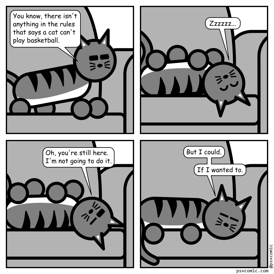 A 4 panel black, white, and grey comic featuring a cat sitting on a couch.
Panel 1.
Cat: You know, there isn't anything in the rules that says a cat can't play basketball.
Panel 2.
The cat has flipped over on it's back and is sleeping.
Panel 3.
The cat cracks an eye open.
Cat: Oh, you're still here. I'm not going to do it.
Panel 4.
The cat and flipped back over and looks on the edge of sleep.
Cat: But I could... If I wanted to...