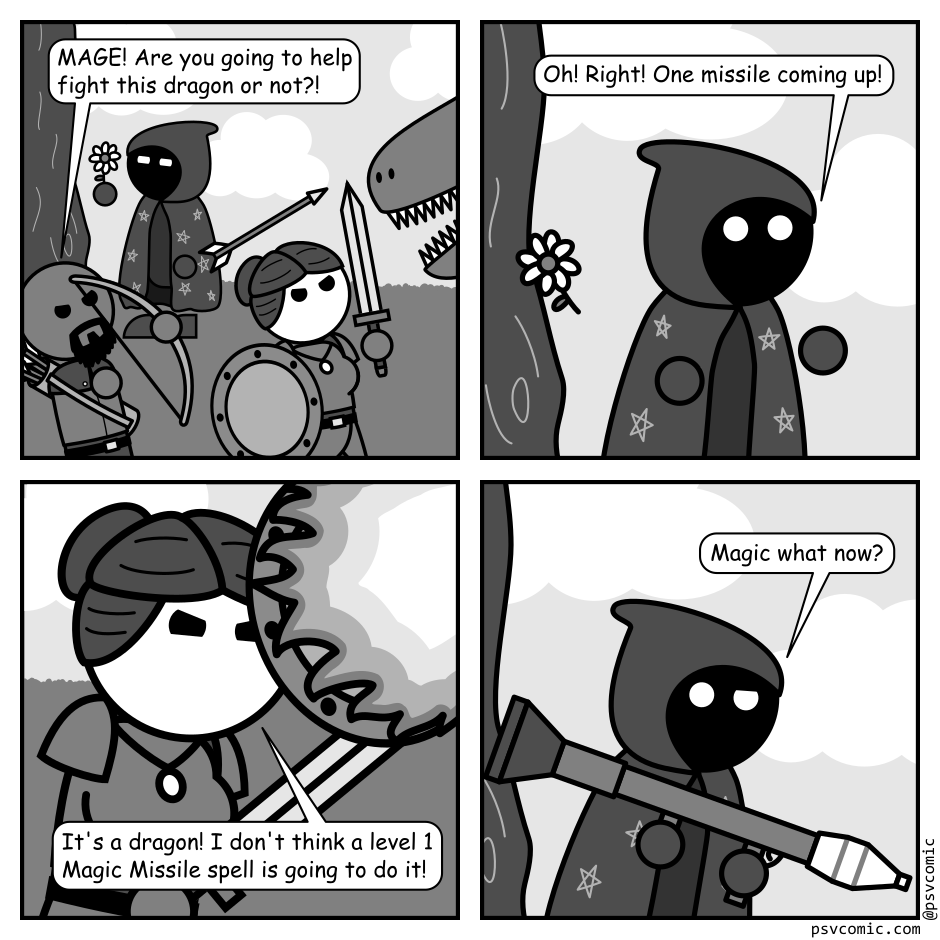 A 4 panel black, white, and grey comic featuring a man with a beard and a bow and arrow (Ranger), a woman in armor with a sword and shield (Warrior), and a person whose face is concealed within a cloak covered in stars (Mage). They are in a field fighting a dragon.
Panel 1.
The dragon is just visible off panel. Ranger and Warrior are engaged in combat with it while mage can be seen in the background looking at a flower.
Ranger: MAGE! Are you going to help fight this dragon or not?!
Panel 2.
Cut to Mage discarding their flower and turning in surprise.
Mage: Oh! Right! One missile coming up!
Panel 3.
Close up on Warrior who is blocking the dragon's fire with her shield.
Warrior: It's a dragon! I don't think a level 1 Magic Missile spell is going to do it!
Panel 4.
Cut back to mage hefting a modern missile launcher and looking confused.
Mage: Magic what now?
