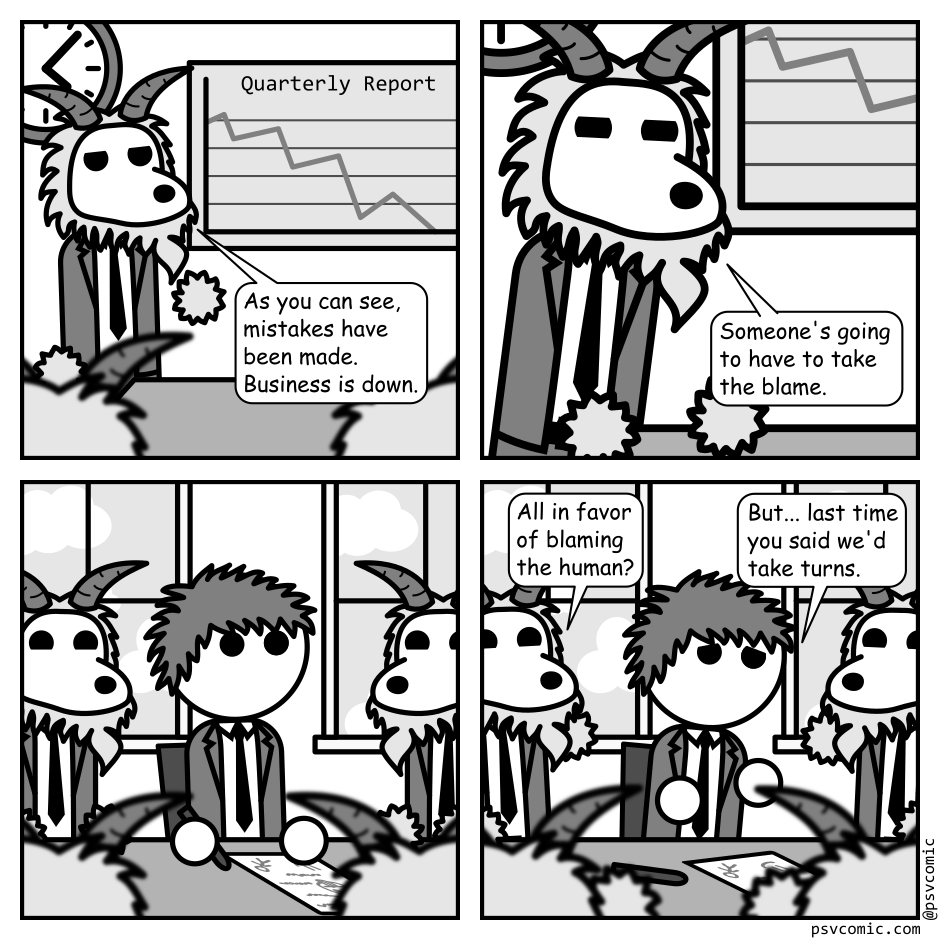 A 4 panel black, white, and grey comic featuring goats in suits in a board room.
Panel 1.
A goat is gesturing at a graph titled "Quarterly Report" with a line going down. Other goats look on.
Goat: As you can see, mistakes were made. Business is down.
Panel 2.
Close up on the presenting goat.
Goat, serious: Someone's going to have to take the blame.
Panel 3.
Cut to a human with messy hair in a suit (Jim) looking surprised as all the goats at the table turn to look at him.
Panel 4.
All the goats look amused and are raising their hands.
Goat: All in favor of blaming the human?
Jim, distraught: But... last time you said we'd take turns.