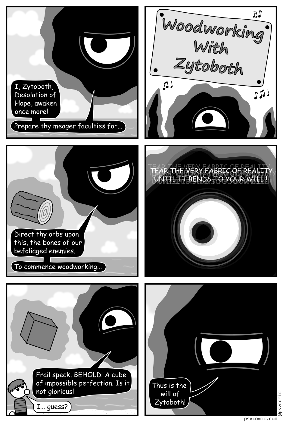 A 6 panel black, white, and grey comic featuring an amorphous cosmic horror named Zytoboth appearing as a black blob with a single eye.
Panel 1.
Zytoboth, floating in the top right corner of the frame: I, Zytoboth, Desolation of Hope, awaken once more! Prepare thy  meager faculties for...
Panel 2.
A wooden sign is hammered into the middle of the frame reading "Woodworking With Zytoboth". Zytoboth does a little jig below while music notes suggest a jingle is playing.
Panel 3.
A log floats before Zytoboth.
Zytoboth: Direct thy orbs upon this, the bones of our befoliaged enemies. To commence woodworking...
Panel 4.
A close up on Zytoboth it's eye wide. It's image, and the text, surrounded by phantom images of themselves.
Zytoboth: TEAR THE VERY FABRIC OF REALITY UNTIL IT BENDS TO YOUR WILL!!!
Panel 5.
The log has been replaced by a floating cube. There is a small child in the bottom left corner of the frame.
Zytoboth: Frail speck, BEHOLD! A cube of impossible perfection. Is it not glorious!
Child, confused: I... guess?
Panel 6.
Close up on Zytoboth glaring.
Zytoboth: Thus is the will of Zytoboth!