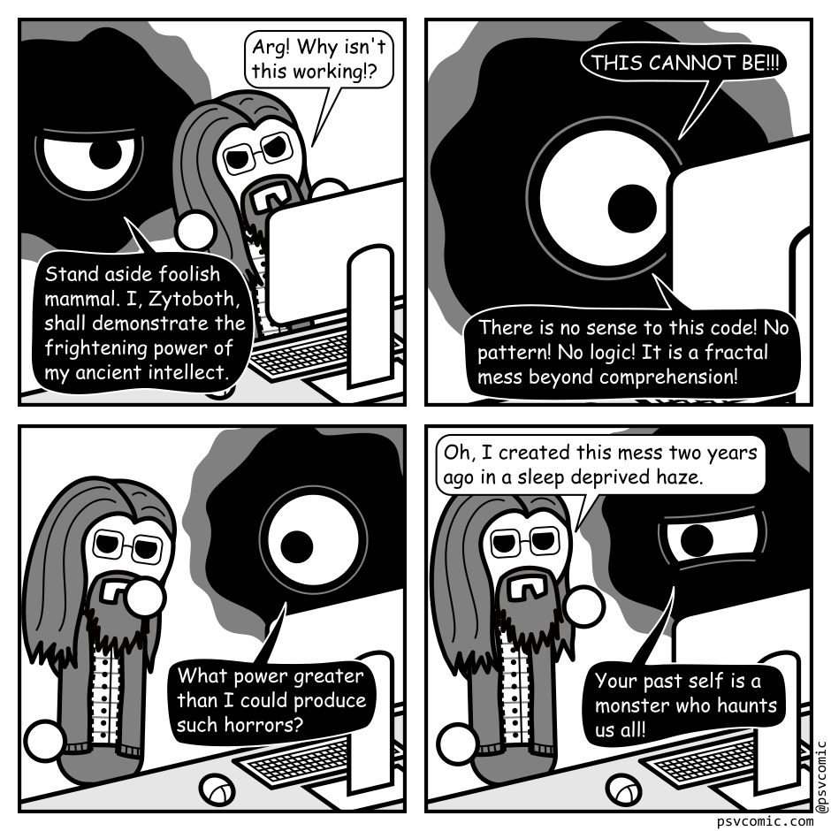 A 4 panel black, white, and grey comic featuring an amorphous cosmic horror, represented as a black blob with an eye in the middle (Zytoboth) and a man with long hair, a beard, and glasses (Programmer).
Panel 1.
Programmer is sitting at a computer with Zytoboth hovering behind him.
Programmer: Arg! Why isn't this working!?
Zytoboth: Stand aside foolish mammal. I, Zytoboth, shall demonstrate the frightening power of my ancient intellect.
Panel 2.
Zoom in on Zytoboth sitting at the computer, eye wide.
Zytoboth: THIS CANNOT BE!!! There is no sense to this code! No pattern! No logic! It is a fractal mess beyond comprehension!
Panel 3.
Zoom back out to Zytoboth, eye wide, and Programmer, looking pensive.
Zytoboth: What power greater than I could produce such horrors?
Panel 4.
Programmer: Oh, I created this mess two years ago in a sleep deprived haze.
Zytoboth, glaring: Your past self is a monster who haunts us all!