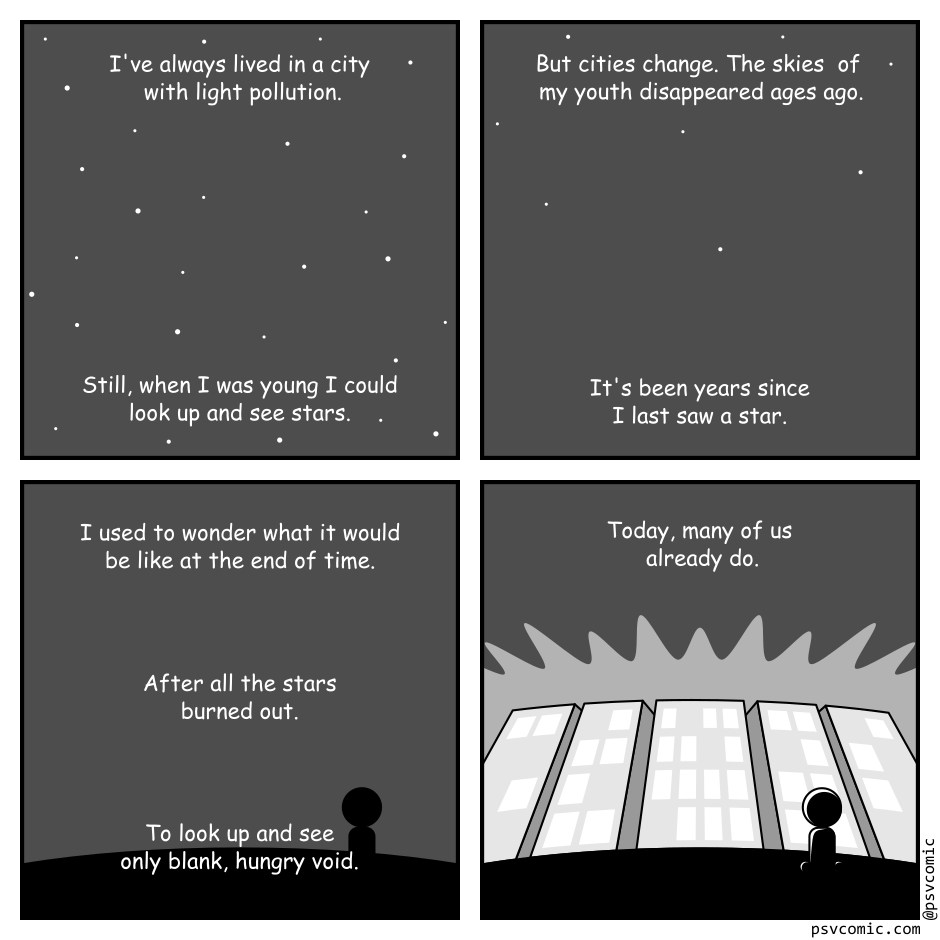 A 4 panel black, white, and grey comic.
Panel 1.
The night sky appears with scattered stars. Over it is the text: I've always lived in a city with light pollution. Still, when I was young I could look up and see stars. 
Panel 2.
The stars are mostly gone. Only a few linger at the top of the panel. Over it is the text: But cities change. The skies of my youth disappeared years ago. It's been years since I last saw a star.
Panel 3.
A silhouette of the a man standing on a hill has been added over the blank void. Over it is the text: I used to wonder what it would be like at the end of time. After all the stars burned out. To look up and see only blank, hungry void.
Panel 4.
A city has been added looming over the hill, casting light into the sky. Over it is the text: Today, many of us already do.