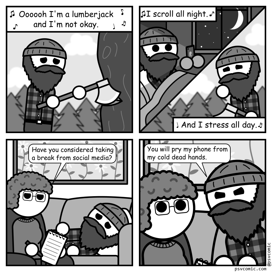 A 4 panel black, white, and grey comic featuring a lumberjack.
Panel 1.
The lumberjack is outside chopping a tree, looking upset. The text above him, surrounded by musical notes, reads "Oooooh I'm a lumberjack and I'm not okay."
Panel 2.
The panel is split in half diagonally. The upper half reads "I scroll all night" and depicts the lumberjack in bed starring wide eyed at his phone. The lower half reads "and I stress all day" and depicts the lumberjack walking outside in the woods looking stressed out.
Panel 3.
Cut to the lumberjack in a therapist's office. He's lying on the couch. A therapist sits near by taking notes.
Therapist: Have you considered taking a break from social media?
Panel 4.
Close up of the lumberjack angrily growling in the therapist's face. "You will pry my phone from my cold dead hands."