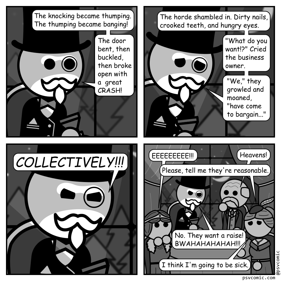 A 4 panel black, white, and grey comic featuring a man with a top had and monocle (Richman).
Panel 1.
We see Richman with a flashlight under his face in front of a window showing some spooky woods with the night sky above.
Richman: The knocking became thumping. The thumping became banging! The door bent, then buckled, then broke open with a great CRASH!
Panel 2.
His expression changes to solemn.
Richman: The horde shambled in. Dirty nails, crooked teeth, and hungry eyes. "What do you want!?" Cried the business owner. "We," they growled and moaned, "have come to bargain..."
Panel 3.
Cut even close into his face. His expression shifts to a glare as he shouts: "COLLECTIVELY!!!"
Panel 4.
We cut further back to reveal Richman is inside in a posh dining room surrounded by other rich people who are gasping in horror. One asks: "Would a pool table solve this?"
"No" says Richman. "They want a raise! BWAHAHAHAHAH!!!"
She replies "I think I'm going to be sick."