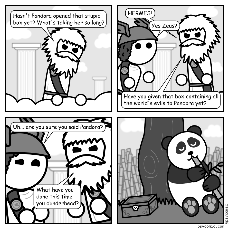 A 4 panel black, white, and grey comic.
Panel 1.
Zeus is looking angrily down from Mount Olympus.
Zeus: Hasn't Pandora opened that stupid box yet. What's taking her so long?
Panel 2.
Hermes is poking is head into frame while Zeus yells at him.
Zeus: HERMES!
Hermes: Yes Zeus?
Zeus: Have you given that box containing all the world's evils to Pandora yet?
Panel 3.
Close up on Hermes and Zeus. Hermes is cowering awkwardly while Zeus glares.
Hermes: Uh... are you sure you said Pandora?
Zeus: What have you done this time you dunderhead?
Panel 4.
Cut to a Panda sitting against a tree eating happily eating Bamboo. A box with a skull on it sits near by completely ignored.