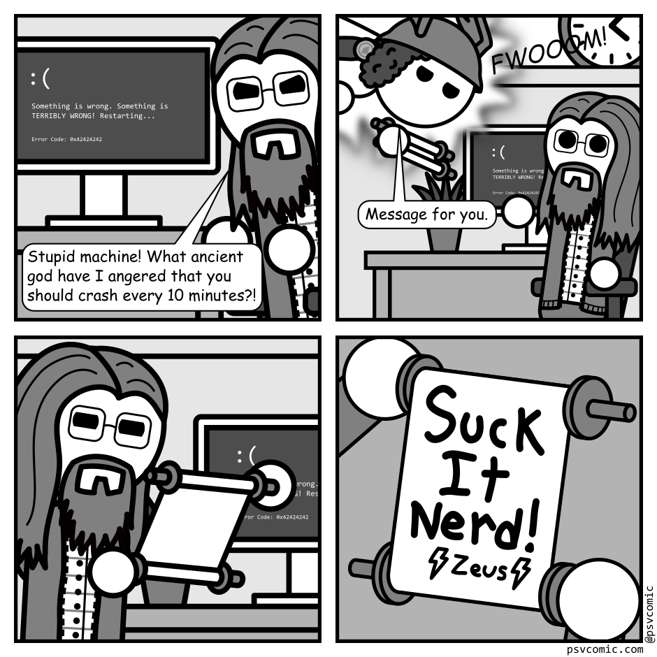 A 4 panel black, white, and grey comic featuring a man with long hair and glasses (Programmer).
Panel 1.
Programmer is glaring at a computer showing the blue screen of death.
Programmer: Stupid machine! What ancient god have I angered that you should crash every 10 minutes?!
Panel 2.
Cut to a wider shot. The Greek god Hermes appears in a blaze of light proffering a scroll. Programmer reaches for it looking surprised.
Hermes: Message for you.
Panel 3.
Close up on Programmer again, reading the scroll.
Panel 4.
Cut to Programmer's perspective. The scroll reads "Suck It Nerd!" It's signed "Zeus" with lightning bolts drawn beside the name.