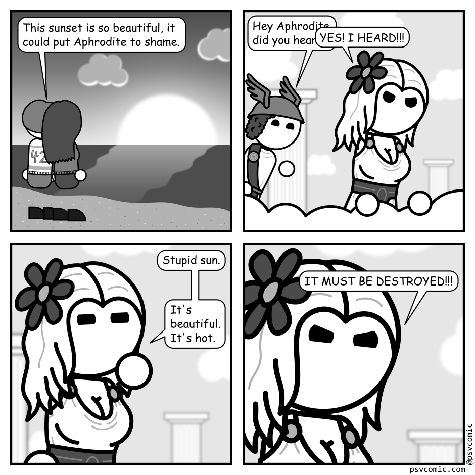 A 4 panel black, white, and grey comic.
Panel 1.
A couple is standing on the beach, holding hands, looking at a sunset. One of them says "This sunset is so beautiful, it could put Aphrodite to shame."
Panel 2.
Cut to Mount Olympus. Aphrodite glares down from the clouds. Hermes pops in from off frame.
Hermes: Hey Aphrodite, did you here...
Aphrodite, interrupting: YES! I HEARD!!!
Panel 3.
Close up on Aphrodite, looking pensive.
Aphrodite: Stupid sun. It's beautiful. It's hot.
Panel 4.
Extreme close up on an angry Aphrodite.
Aphrodite: IT MUST BE DESTROYED!!!