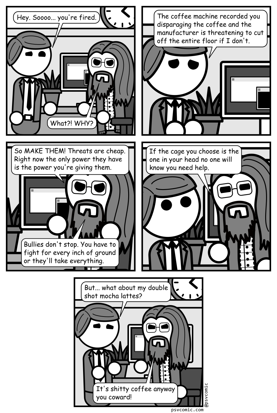 A 5 panel black, white, and grey comic featuring a business man in a suite (Boss) and man with long hair, a beard, and glasses (Programmer).
Panel 1.
Programmer is sitting at his chair when Boss comes in from off panel.
Boss: Hey. Soooo... you're fired.
Programmer: What?! WHY?
Panel 2.
Close up on boss looking upset.
Boss: The coffee machine recorded you disparaging the coffee and the manufacturer is threatening to cut off the entire floor if I don't.
Panel 3.
Close up on Programmer looking angry.
Programmer: So MAKE THEM! Threats are cheap. Right now the only power they have is the power you're giving them. Bullies don't stop. You have to fight for every inch of ground or they'll take everything.
Panel 4.
Programmer gets up into Boss' face.
Programmer: If the cage you choose is the one in your head no one will know you need help.
Panel 5.
Cut out to the two of them again.
Boss: But... what about my double shot mocha lattes?
Programmer: It's shitty coffee anyway you coward!