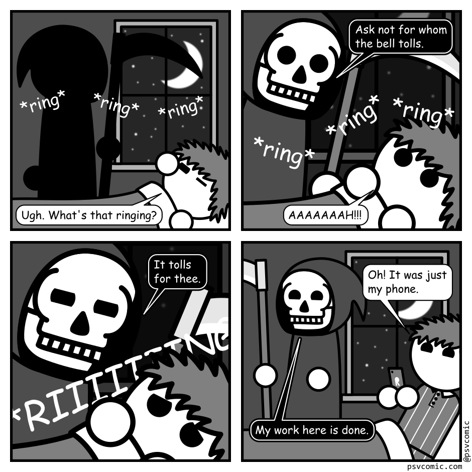 A 4 panel black, white, and grey comic featuring a man with messy hair (Jim).
Panel 1.
Jim is groggily waking up in bed. There is a ringing sound and the shadow of the grim reaper (Death) in the background.
Jim: Ugh. What's that ringing?
Panel 2.
Close up on Death gazing down at Jim. The ringing continues.
Death: Ask not for whom the bell tolls.
Jim: AAAAAAAH!!!
Panel 3.
Cut in closer as Death glares down. Jim cowers under the covers. The ringing continues.
Death: It tolls for thee.
Panel 4.
Cut back out. Jim is sitting up in bed holding his phone, looking amused. Death, smiling, leaves.
Jim: Oh! It was just my phone.
Death: My work here is done.