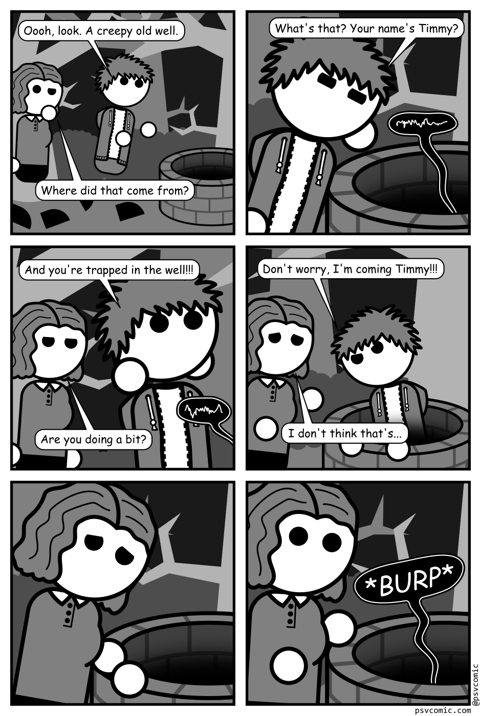 A 6 panel black, white, and grey comic featuring a man with messy hair (Jim) and a woman with wavy hair (Jane) in some spooky woods with an old well.
Panel 1.
Jim: Oooh, look. A creepy old well.
Jane: Where did that come from?
Panel 2.
Close up on Jim cupping his ear near the well. Indistinct dark whispers come from it.
Jim: What's that? Your name's Timmy?
Panel 3.
Close up on startled Jim jumping back with Jane in the background. More dark whispers come from off panel.
Jim: And you're trapped in the well!!!
Jane: Are you doing a bit.
Panel 4.
Jim is determinedly climbing into the well while Jane looks concerned.
Jim: Don't worry, I'm coming Jimmy!!!
Jane: I don't think that's...
Panel 5.
Close up on Jane looking down the well with concern.
Panel 6.
Jane jumps back in surprise as the well gives a dark burp.