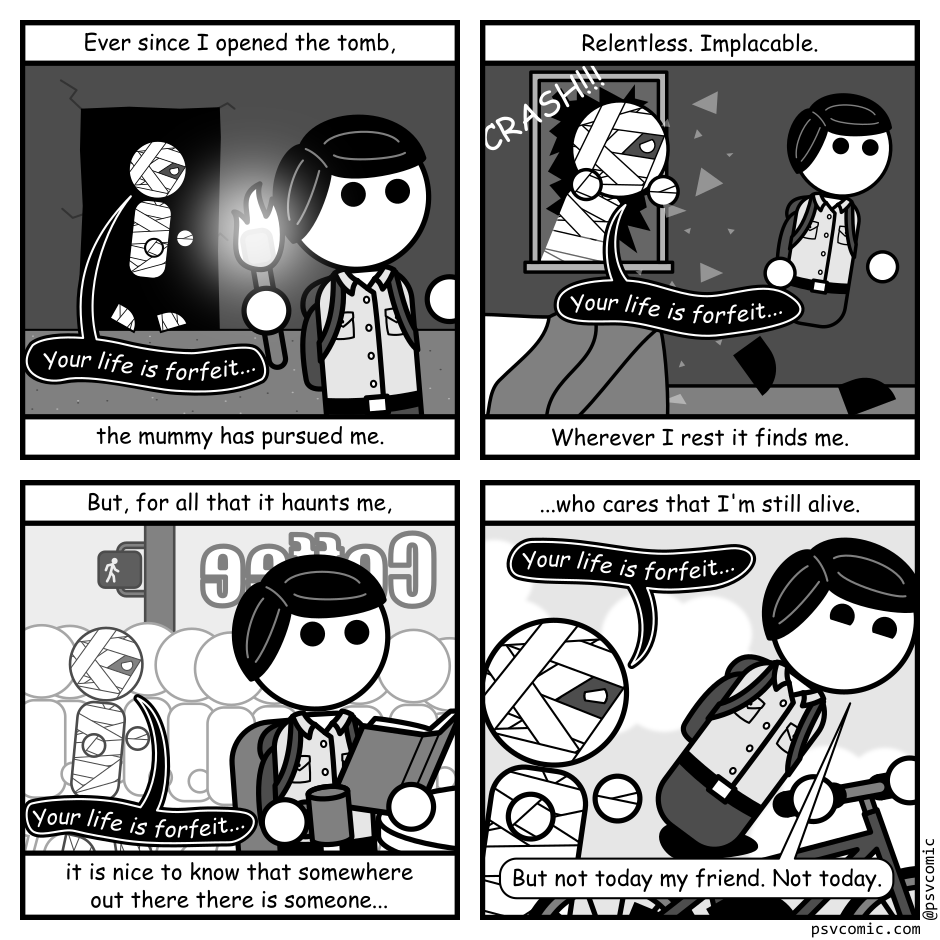 A 4 panel black, white, and grey comic featuring an adventurer and a mummy.
Panel 1.
The adventurer is seen fleeing from a mummy, emerging from the darkness of a tomb.
Overlay text reads: Ever since I opened the tomb, the mummy has pursued me.
The mummy says: Your life is forfeit...
Panel 2.
The adventurer flees from bed as the mummy crashes through a window.
Overlay text reads: Relentless. Implacable. Wherever I rest it finds me.
The mummy says: Your life is forfeit...
Panel 3.
The adventurer looks up started from a book they're reading in a coffee shop. On the street outside, the mummy emerges from the crowd.
Overlay text reads: But, for all that it haunts me, it's nice to know that somewhere out there there is someone...
The mummy says: Your life is forfeit...
Panel 4.
The adventurer is riding a bicycle away from the mummy, looking cheerful.
Overlay text reads: ...who cares that I'm still alive.
The mummy says: Your life is forfeit...
The adventurer responds: But not today my friend. Not today.