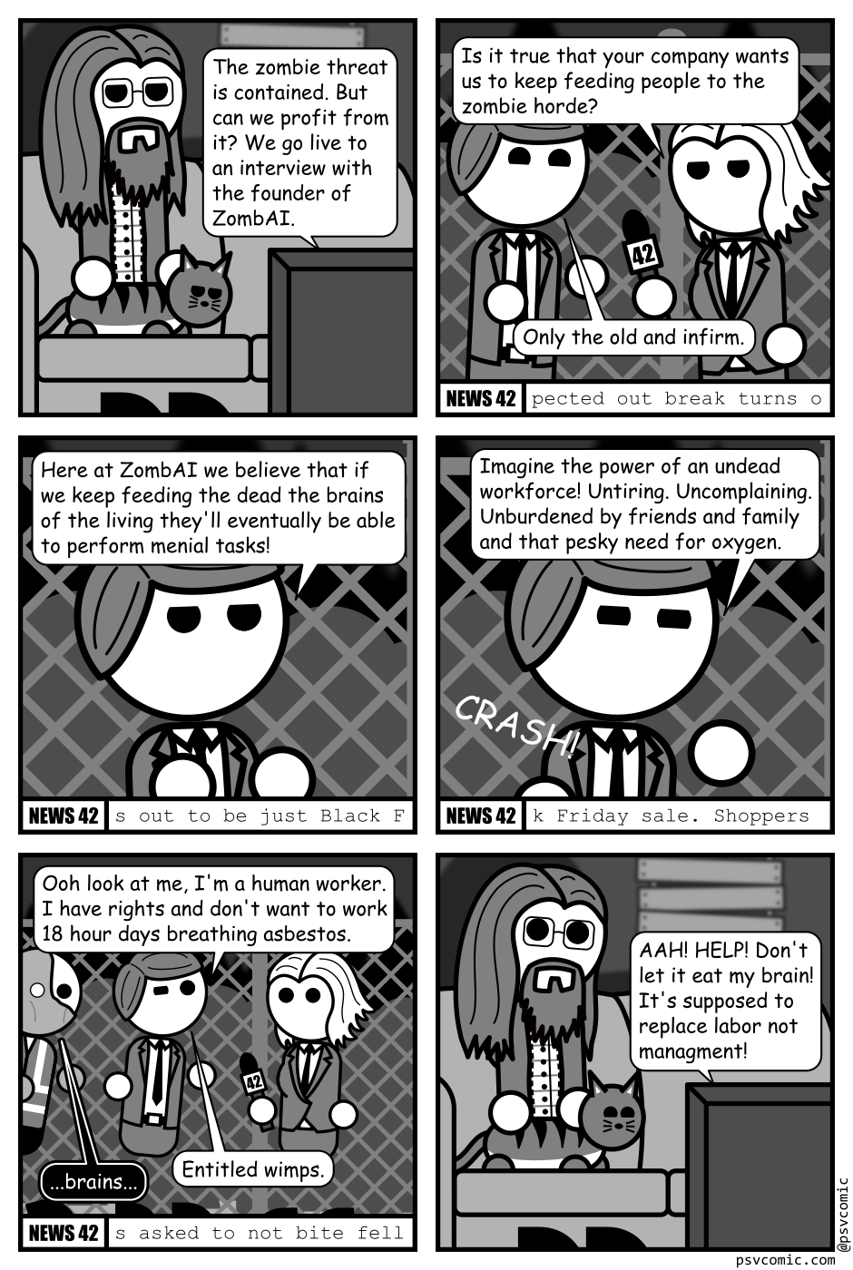 A 6 panel grey scale comic.
Panel 1.
A man with long hair and glasses is sitting with his cat in a dark house with boarded up windows watching TV.
TV: The zombie threat is contained. But can we profit from it? We go live to an interview with the founder of ZombAI.
Panel 2.
We cut to a reporter and a CEO standing in front of a chain link fence with a horde of zombies behind it.
Reporter: Is it true that your company wants us to keep feeding people to the zombie horde?
CEO: Only the old and infirm.
Panel 3.
Close up on the CEO.
CEO: Here at ZombAI we believe that if we keep feeding the dead the brains of the living they'll eventually be able to perform menial tasks!
Panel 4.
CEO: Imagine the power of an undead workforce! Untiring. Uncomplaining. Unburdened by friends and family and that pesky need for oxygen.
A crash sounds from off panel.
Panel 5.
Cut to a wider view of the CEO and reporter. The CEO has adopted a mocking pose. The reporter is stepping black looking shocked. A zombie is approaching the CEO from behind.
CEO: Ooh look at me, I'm a human worker. I have rights and don't want to work 18 hour days breathing asbestos. Entitle wimps.
Zombie: ...brains...
Panel 6.
Cut back to the man and cat watching TV. He looks shocked and the cat looks entertained.
TV: AAH! HELP! Don't let it eat my brain! It's supposed to replace labor not management!