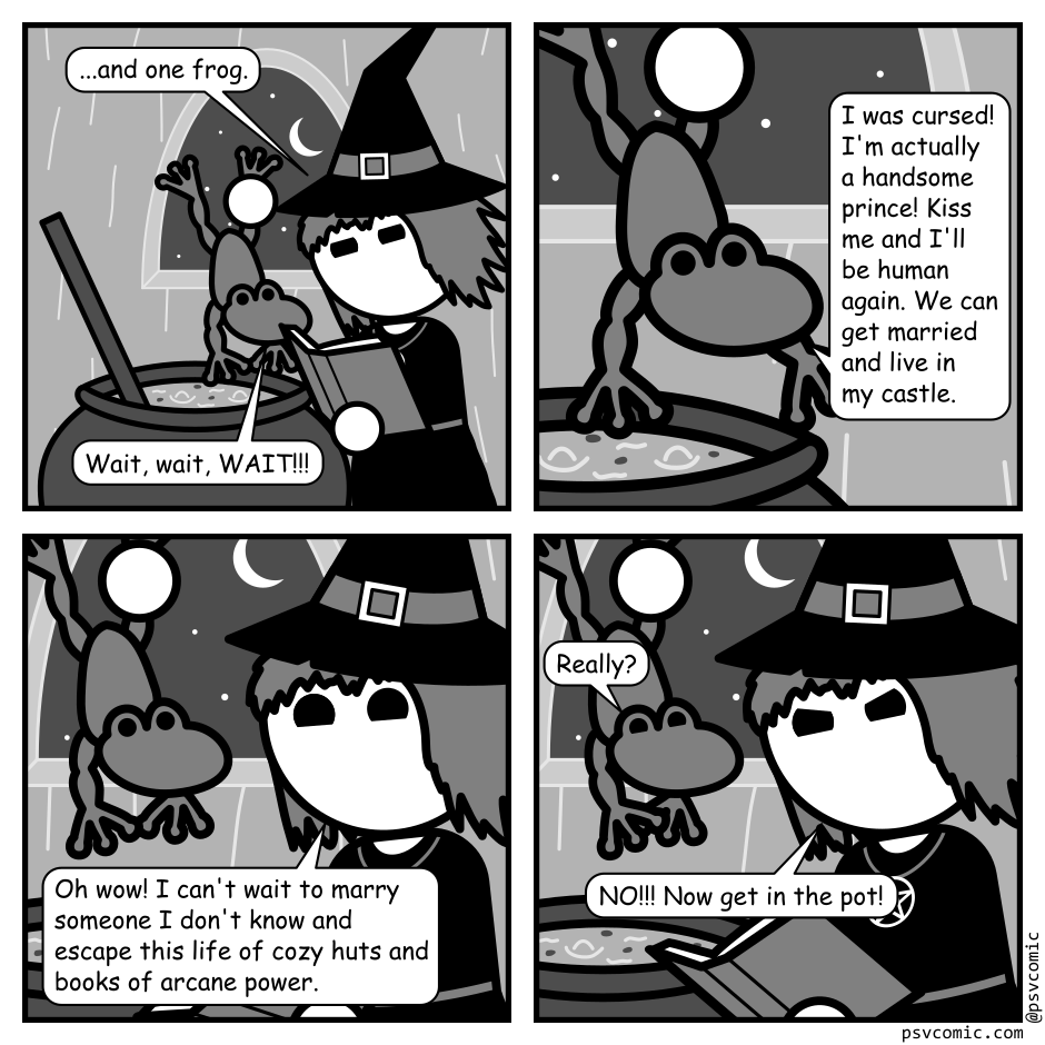 A 4 panel black, white, and grey comic featuring a witch holding a frog over a bubbling cauldron.
Panel 1.
Witch: ...and one frog.
Frog: Wait, wait, WAIT!!!
Panel 2.
Close up on the frog.
Frog: I was cursed! I'm actually a handsome prince! Kiss me and I'll be human again. We can get married and live in my castle.
Panel 3.
Close up on witch and frog.
Witch, sarcastic: Oh wow! I can't wait to marry someone I don't know and escape this life of cozy huts and books of arcane power.
Panel 4.
Frog, hopeful: Really!
Witch, angry: NO!!! Now get in the pot!