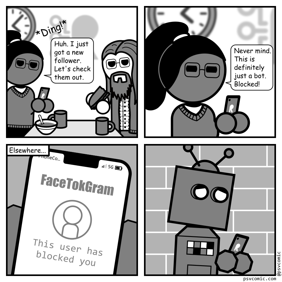 A 4 panel grey scale comic.
Panel 1.
A woman with glasses (Hannah) and a man with long hair are eating lunch in an office cafeteria. Her phone dings and she pulls it out to look at it.
Hannah: Huh. I just got a new follower. Let's check them out.
Panel 2.
Close up on Hannah.
Hannah: Never mind. This is definitely just a bot. Blocked!
Panel 3.
Elsewhere. Close up on a phone held in angular hands. The screen shows the app "FaceTokGram" and says "This user has blocked you."
Panel 4.
Cut out to see a sad robot looking at it's phone.