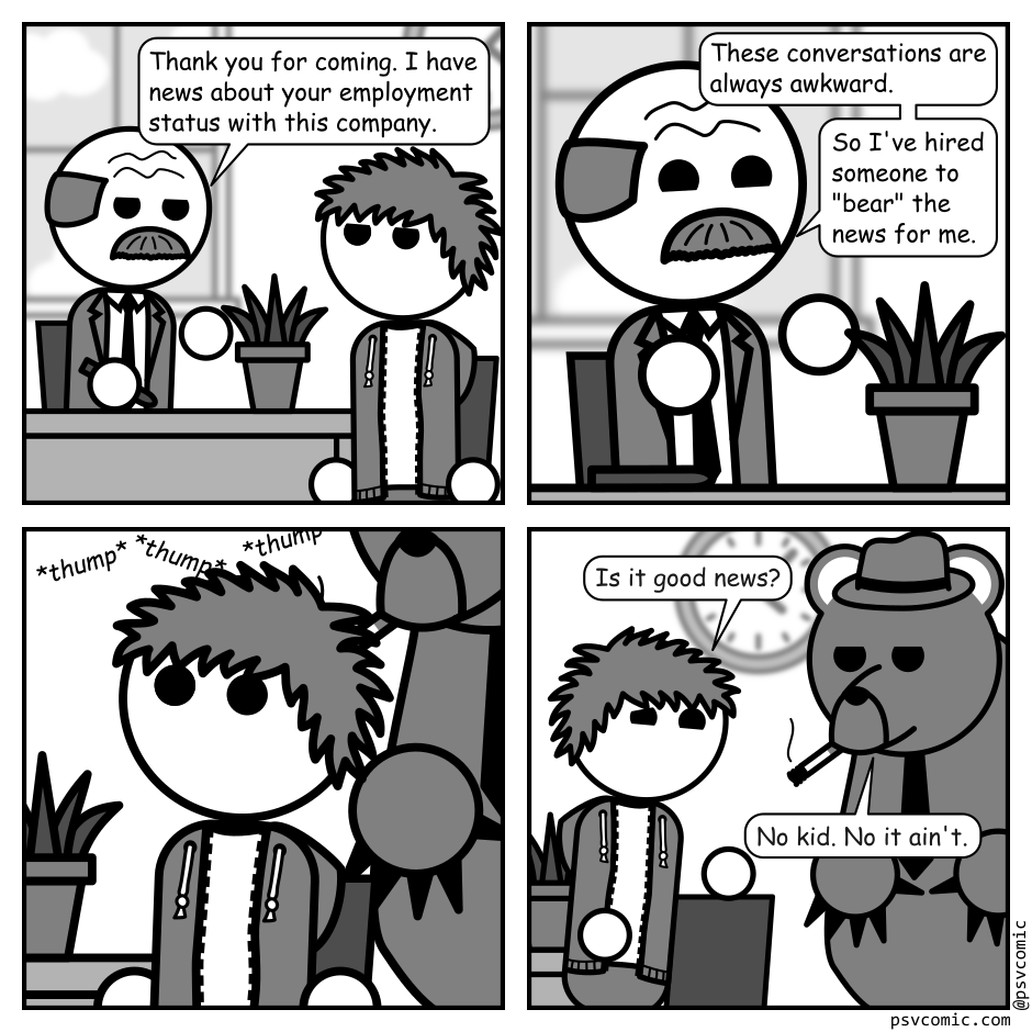 A 4 panel black, white, and grey comic featuring a balding man in with a moustache and a suit (Boss) and a man with messy hair (Jim) in an office. Boss is behind a desk.
Panel 1.
Boss: Thank you for coming. I have news about your employment status with this company.
Panel 2.
Close up on Boss.
Boss: These conversations are always awkward. So I've hired someone to "bear" the news for me.
Panel 3.
Close up on Jim looking surprised. There are series of thumping noises and a large bear can be seen looming behind him.
Panel 4.
Jim stands up and turns to the bear, which is wearing a fedora and smoking a cigarette.
Jim, hopeful: Is it good news?
Bear: No kid. No it ain't.