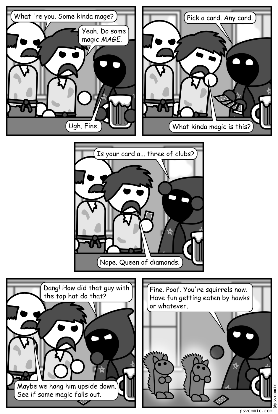 A 5 panel grayscale comic featuring someone wearing a cloak with a hood covered in stars (Mage) and a couple of angry peasants in a tavern.
Panel 1.
The two angry peasants approach the mage at a tavern bar.
Peasant 1: What 're you. Some kinda mage?
Peasant 2: Yeah. Do some magic MAGE.
Mage, bored: Ugh. Fine.
Panel 2.
The mage fans out a deck of cards. Peasant 1 remains angry while peasant 2 looks confused.
Mage, cheerily: Pick a card. Any card.
Peasant 2: What kinda magic is this?
Panel 3.
Peasant 2 is now holding a card.
Mage, concentrating: Is your card a... three of clubs?
Peasant 2: Nope. Queen of diamonds.
Panel 4.
The card has been placed on the card on the counter and the peasants, angry again, are closing in on the mage.
Mage, annoyed: Dang! How did that guy with the top hat do that?
Peasant 1: Maybe we hang him upside down. See if some magic falls out.
Panel 5.
A couple of glowing squirrels are sitting on the counter looking shocked and confused.
Mage, bored: Fine. Poof. You're squirrels now. Have fun getting eaten by hawks or whatever.