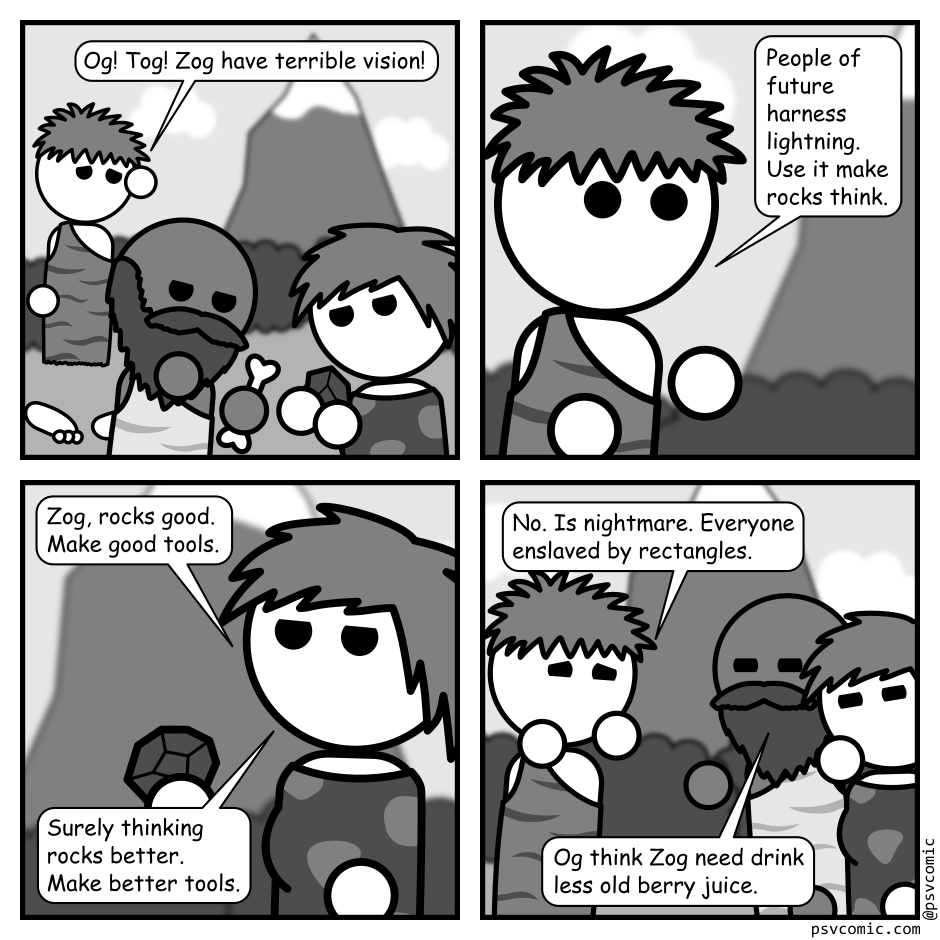 A 4 panel grayscale comic featuring three cavemen at the base of a mountain.
Panel 1.
One caveman is approaching the other two looking distressed.
Zog: Og! Tog! Zog have terrible vision!
Panel 2.
Close up on Zog.
Zog: People of future harness lightning. Use it make rocks think.
Panel 3.
Close up on Tog.
Tog: Zog, rocks good. Make good tools. Surely thinking rocks better. Make better tools.
Panel 4.
Pull back to show all 3. Zog still looks distressed while the other two look skeptical.
Zog: No. Is nightmare. Everyone enslaved by rectangles.
Og: Og think Zog need drink less old berry juice.