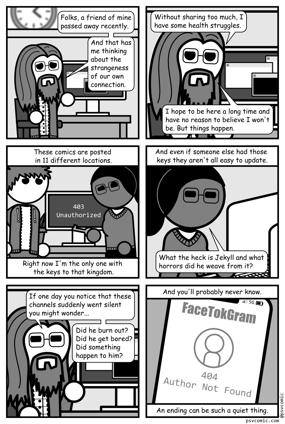 A 6 panel grey scale comic.
Panel 1.
A man with long hair, a beard, and glasses (Programmer) is sitting at a desk looking sad.
Programmer: Folks, a friend of mine passed away recently. And that has me thinking about the strangeness of our own connection.
Panel 2.
Close up on the man at the desk.
Programmer: Without sharing too much, I have some health struggles. I hope to be here a long time and have no reason to believe I won't be. But things happen.
Panel 3.
We now see the desk surrounded by a man with messy hair (Jim) and a woman with glasses and a pony tail (Hannah) holding a key. A computer on the desk reads "403 Unauthorized". The panel is captioned: These comics are posted in 11 different locations. Right now I'm the only one with the keys to that kingdom.
Panel 4.
Close up on Hannah sitting at the computer squinting at the screen.
The panel is captioned: And even if someone else had those keys they aren't all easy to update.
Hannah: What the heck is Jekyll and what horrors did he weave from it?
Panel 5.
Cut back to Programmer at his desk.
Programmer: If one day you notice that these channels suddenly went silent you might wonder... Did he burn out? Did he get bored? Did something happen to him?
Panel 6.
Cut to a close up on a phone screen showing an app called "FaceTokGram" which reads "404 Author Not Found". The panel is captioned: And you'll probably never know. An ending can be such a quiet thing.