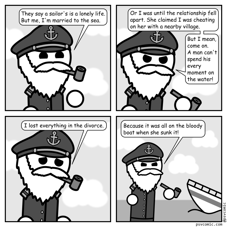 A 4 panel grayscale comic featuring a sea captain.
Panel 1.
Close up on sea captain.
Captain: They say a sailor's is a lonely life. But me, I'm married to the sea.
Panel 2.
Captain: Or it was until the relationship fell apart. She claimed I was cheating on her with a nearby village. But I mean, come on. A man can't spend his every waking moment on the water!
Panel 3.
Captain: I lost everything in the divorce.
Panel 4.
Cut to a wider shot showing a boat sinking into the ocean.
Captain: Because it was all on the bloody boat when she sunk it!