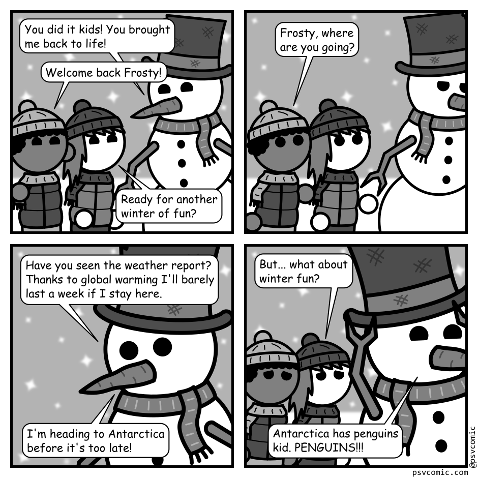 A 4 panel grayscale comic featuring a pair of kids and a snowman (Frosty) out in the snow.
Panel 1.
Frosty: You did it kids! You brought me back to life!
Kid 1: Welcome back Frosty!
Kid 2: Ready for another winter of fun?
Panel 2.
Frosty starts moving off frame.
Kid 1: Frosty, where are you going?
Panel 3.
Close up on Frosty.
Have you seen the weather report? Thanks to global warming I'll barely last a week if I stay here. I'm heading to Antarctica before it's too late!
Panel 4.
Frosty continues to run away with the kids visible in the background.
Kid 2: But... what about winter fun?
Frosty: Antarctica has penguins kid. PENGUINS!!!