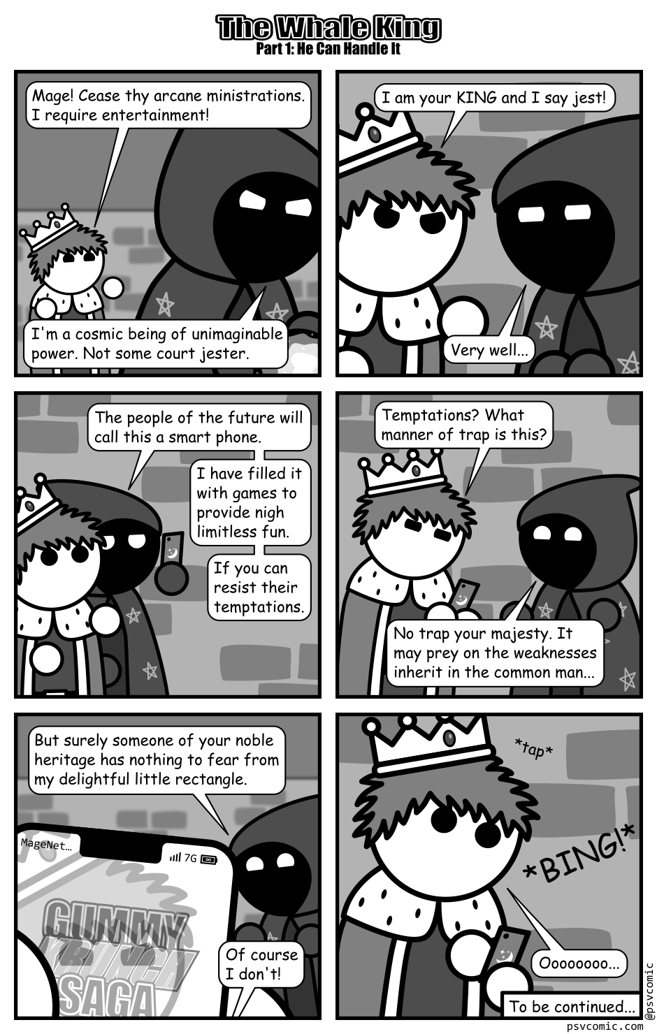 A 6 panel grayscale comic titled "The Whale King Part 1: He Can Handle It" featuring a king and a mage in some kind of internal space with brick walls.
Panel 1.
The king is approaching the mage in the background while the mage works on a magic sphere.
King, cheery: Mage! Cease thy arcane ministrations. I require entertainment!
Mage, angrily: I'm a cosmic being of unimaginable power. Not some court jester.
Panel 2.
Close up on the two.
King, angrily: I am your KING and I say jest!
Mage, slyly: Very well...
Panel 3.
Mage stands beside the king holding a smart phone. The king reaches for it wide eyed.
Mage: The people of the future will call this a smart phone. I have filled it with games to provide nigh limitless fun. If you can resist their temptations.
Panel 4.
The king is glaring down at the smart phone in his hands.
King, suspicious: Temptations? What manner of trap is this?
Mage, cheerily: No trap your majesty. It may prey upon the weaknesses inherit in the common man...
Panel 5.
We see the phone from king's perspective. The screen has opened an app titled "Gummy Krunch Saga". His angry reflection is visible in on the screen. The mage is visible in the background.
Mage, cheerily: But surely someone of your noble heritage has nothing to fear from my delightful little rectangle.
King, angrily: Of course I don't!
Panel 6.
Close up on the king tapping the screen for the first time. It makes a cheery bing sound and the king looks at it wide eyed going "Oooooooo..." The panel is subtitled "To be continued..."