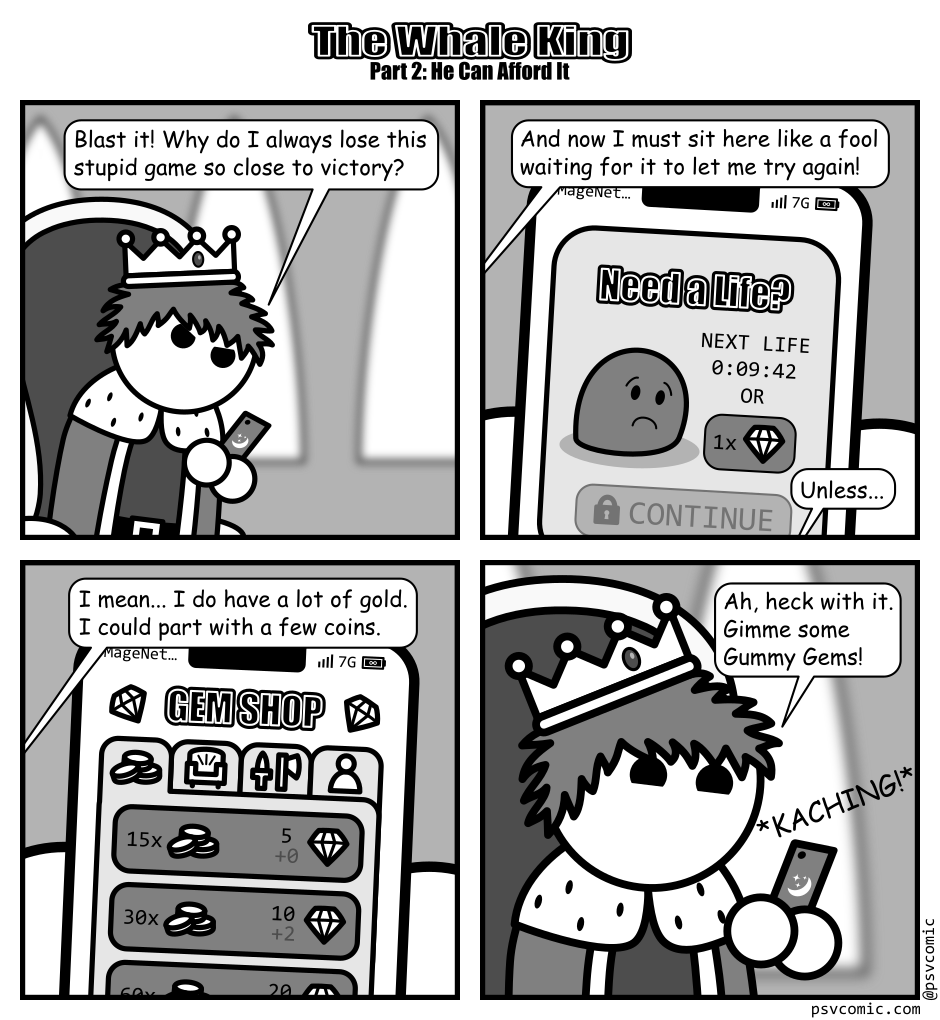A 4 panel grayscale comic featuring a king sitting on his throne with a smart phone titled "The Whale King Part 2: He Can Afford It".
Panel 1.
The king is looking angrily down at the phone.
King: Blast it! Why do I always lose this stupid game so close to victory?
Panel 2.
We see the phone from the king's perspective. It shows a sad blob and asks "Need a Life?" The next life is in 10 minutes or costs a gem.
King: And now I must sit here like a fool waiting for it to let me try again! Unless...
Panel 3.
The phone now shows a "Gem Shop" page. He is on the tab showing gems can be bought for coins at a rate of about 3 per coin with bonuses for bulk purchases. There are also tabs for furniture, weapons, and people.
King: I mean... I do have a lot of gold. I could part with a few coins.
Panel 4.
Cut back out to a close up of the king cheerily making a purchase. The phone makes a kaching sound.
King: Ah, heck with it. Gimme some Gummy Gems!