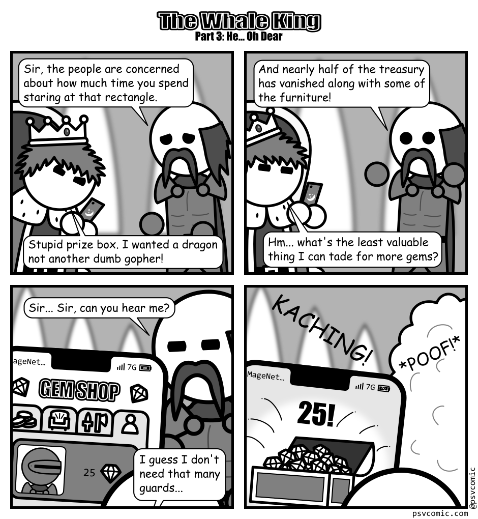 A 4 panel grayscale comic featuring a king and one of his guards titled "The Whale King Part 3: He... Oh Dear".
Panel 1.
The king is in his throne room looking down at a phone in frustration. The guard is trying to talk to him looking concerned.
Guard: Sir, the people are concerned about how much time you spend staring at that rectangle.
King: Stupid prize box. I wanted a dragon not another dumb gopher!
Panel 2.
Guard: And nearly half the treasury has vanished along with some of the furniture!
King: Hm... what's the least valuable thing I can trade for more gems?
Panel 3.
Cut to the king's perspective looking at the phone. They are in the gem shop on a tab that indicates he can trade a guard for 25 gems.
Guard: Sir... Sir, can you hear me?
King: I guess I don't need that many guards...
Panel 4.
The phone makes a KACHING! sound while showing a bunch of gems in a chest surrounded by sparkles and a big 25 above it. In the background the guard vanishes in a puff of smoke.
