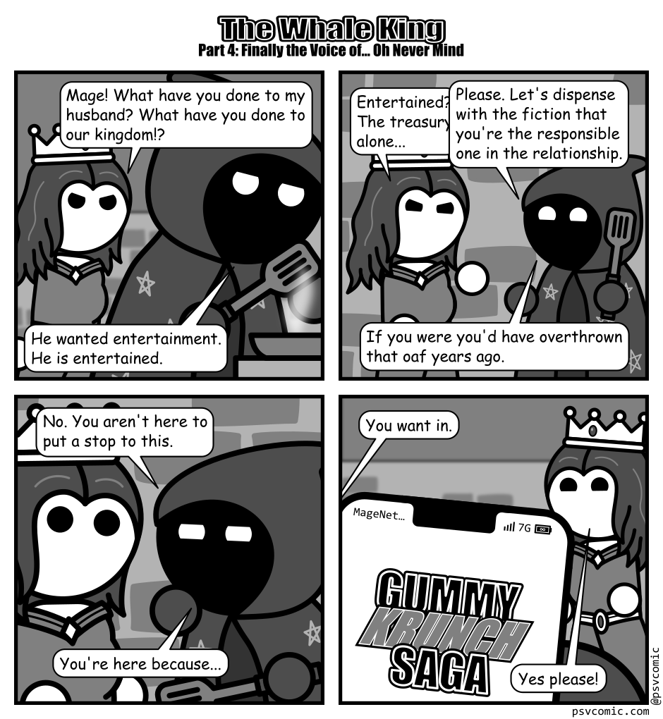 A 4 panel grayscale comic titled "The Whale King Part 4: Finally the Voice of... Oh Never Mind" featuring a queen and a mage in some kind of internal space with brick walls.
Panel 1.
The queen is angrily approaching the mage who is holding a spatula and cooking something in a pan.
Queen: Mage! What have you done to my husband? What have you don't to our kingdom!?
Mage: He wanted entertainment. He is entertained.
Panel 2.
The mage turns to face the queen.
Queen: Entertained? The treasury alone...
Mage, interrupting: Please. Let's dispense with the fiction that you're the responsible one in the relationship. If you were you'd have overthrown that oaf years ago.
Panel 3.
Close up on the mage looking closely at the surprised queen.
Mage: No. You aren't here to put a stop to this. You're here because...
Panel 4.
Cut to a view from the mage's perspective showing a smart phone running an app called "Gummy Krunch Saga". The queen looks on happily from the background.
Mage: You want in.
Queen: Yes please!