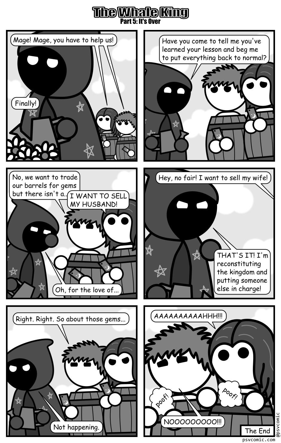 A 6 panel grayscale comic featuring a mage and a king and queen, crownless, carrying smart phones, and wearing barrels for clothing.
Panel 1.
The mage is gardening while the king and queen approach, distraught, behind them.
King & Queen: Mage! Mage, you have to help us!
Mage: Finally!
Panel 2.
Mage, cheerily: Have you come to tell me you've learned your lesson and beg me to put everything back to normal?
Panel 3.
King, cheerily: No, we want to trade our barrels for gems but there isn't a...
Queen, interrupting: I WANT TO SELL MY HUSBAND!
Mage, face palming: Oh, for the love of...
Panel 4.
Close up on Mage.
King, from off panel: Hey, no fair! I want to sell my wife!
Mage, angrily: THAT'S IT! I'm reconstituting the kingdom and putting someone else in charge!
Panel 5.
King: Right. Right. So about those gems...
Mage, storming off: Not happening.
Panel 6.
Close up on the king and queen as their smart phones poof away.
Queen: AAAAAAAAAAHHH!!!
King: NOOOOOOOOO!!!