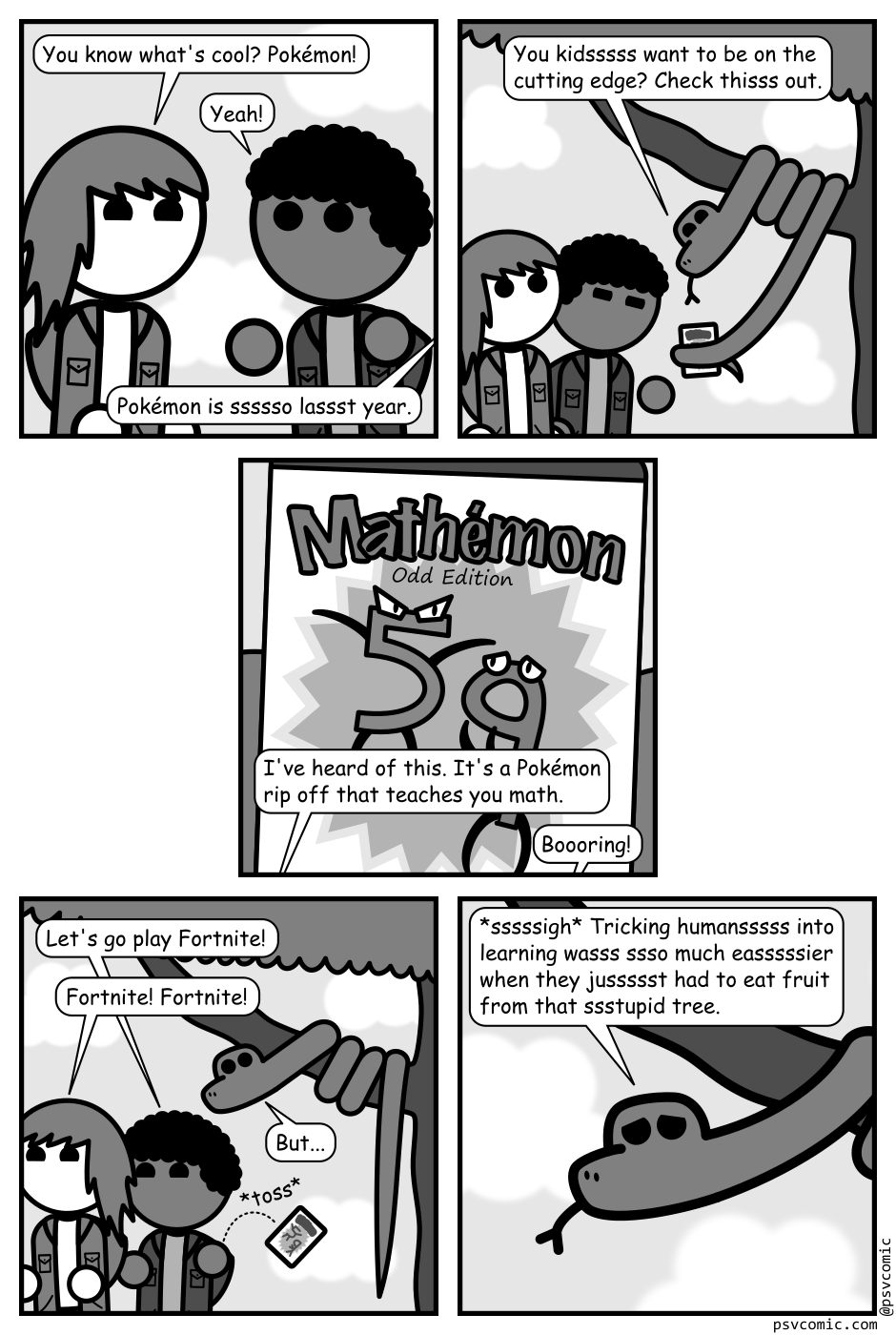 A 5 panel gray scale comic featuring two kids and a snake in a tree.
Panel 1.
Close up on the kids.
Kid 1: You know what's cool? Pokémon!
Kid 2: Yeah!
From off panel: Pokémon is ssssso lassst year.
Panel 2.
Zoom out and there's a snake in a tree handing a box to the kids with his tail.
Snake: You kidsssss want to be on the cutting edge? Check thisss out.
Panel 3.
Close up on the box. It's a video game with a 5 and a 9 fighting on the cover titled "Mathémon: Odd Edition". The kids can be heard from off panel.
Kid 2: I've heard of this. It's a Pokémon rip off that teaches you math.
Kid 1: Boooring!
Panel 4.
The kids toss the box away and leave as the snake calls after them.
Kid 2: Let's go play Fortnite!
Kid 1: Fortnite! Fortnite!
Panel 5.
Close up on the snake.
Snake: *sssssigh* Tricking humansssss into learning wasss ssso much easssssier when they jussssst had to eat fruit from that ssstupid tree.