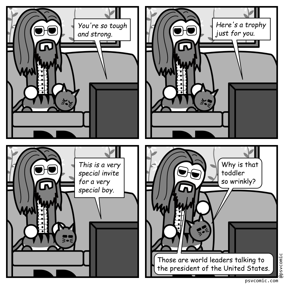 A 4 panel grayscale comic featuring a man with long hair, a beard, and glasses (Programmer) and a cat sitting on a couch watching TV.
Panel 1.
The cat is asleep on Programmer's lap.
TV: You're so tough and strong.
Panel 2.
The cat has opened an eye.
TV: Here's a trophy just for you.
Panel 3.
The cat is squinting at the TV.
TV: This is a very special invite for a very special boy.
Panel 4.
Cat: Why is that toddler so wrinkly?
Programmer: Those are world leaders talking to the president of the United States.