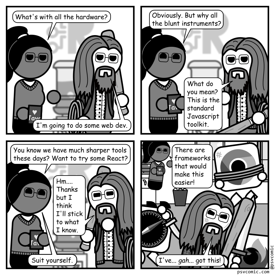 A 4 panel grayscale comic featuring a man with long hair, a beard, and glasses (Programmer) and a woman with a pony tail (Hannah).
Panel 1.
Programmer is walking past Hannah at an office water cooler wearing a backpack with rope and carrying a club.
Hannah: What's with all the hardware.
Programmer: I'm going to do some web dev.
Panel 2.
Hannah, cheerily: Obviously. But why all the blunt instruments?
Programmer, confused: What do you mean? This is the standard Javascript toolkit.
Panel 3.
Hannah, amused: You know we have much sharper tools these days? Want to try some React?
Programmer, considering: Hm... Thanks but I think I'll stick to what I know.
Hannah: Suit yourself.
Panel 4.
Programmer is in the foreground, battered and bruised, wielding his club against a Firefox icon blocking with a sword. A Chrome icon is tied up hanging from the ceiling. A Safari icon is diving at his back with a knife. Hannah watches amused in the background.
Hannah: There are frameworks that would make this easier!
Programmer: I've... gah... got this!