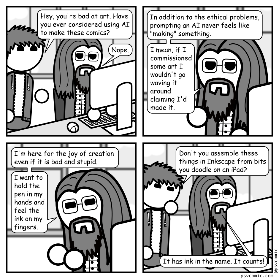 A 4 panel grayscale comic featuring a man with messy hair (Jim) and a man with long hair, a beard, and glasses (Programmer).
Panel 1.
Programmer is sitting at a computer and Jim pops his head into frame.
Jim: Hey, you're bad at art. Have you ever considered using AI to make these comics?
Programmer: Nope.
Panel 2.
Close up on Programmer.
Programmer: In addition to the ethical problems, prompting an AI never feels like "making" something. I mean, if I commissioned some art I wouldn't go waving it around claiming I'd made it.
Panel 3.
Programmer: I'm here for the joy of creation even if it is bad and stupid. I want to hold the pen in my hands and feel the ink on my fingers.
Panel 4.
Jim, skeptical: Don't you assemble these things in Inkscape from bits you doodle on an iPad?
Programmer, cheerily: It has ink in the name. It counts!